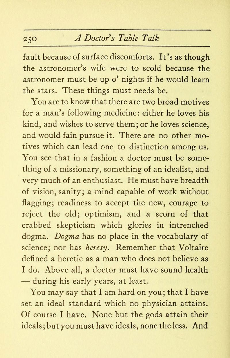 fault because of surface discomforts. It’s as though the astronomer’s wife were to scold because the astronomer must be up o’ nights if he would learn the stars. These things must needs be. You are to know that there are two broad motives for a man’s following medicine: either he loves his kind, and wishes to serve them; or he loves science, and would fain pursue it. There are no other mo- tives which can lead one to distinction among us. You see that in a fashion a doctor must be some- thing of a missionary, something of an idealist, and very much of an enthusiast. He must have breadth of vision, sanity; a mind capable of work without flagging; readiness to accept the new, courage to reject the old; optimism, and a scorn of that crabbed skepticism which glories in intrenched dogma. Dogma has no place in the vocabulary of science; nor has heresy. Remember that Voltaire defined a heretic as a man who does not believe as I do. Above all, a doctor must have sound health — during his early years, at least. You may say that I am hard on you; that I have set an ideal standard which no physician attains. Of course I have. None but the gods attain their ideals; but you must have ideals, none the less. And