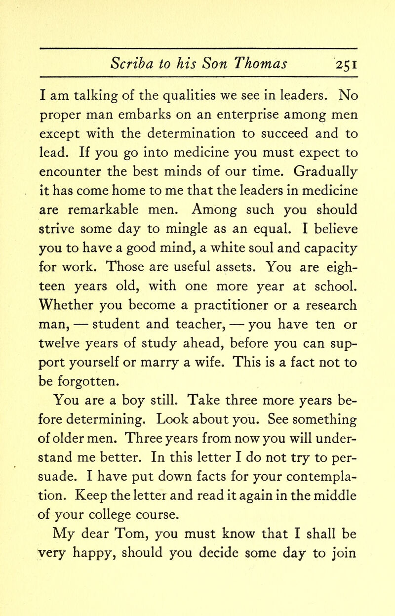 I am talking of the qualities we see in leaders. No proper man embarks on an enterprise among men except with the determination to succeed and to lead. If you go into medicine you must expect to encounter the best minds of our time. Gradually it has come home to me that the leaders in medicine are remarkable men. Among such you should strive some day to mingle as an equal. I believe you to have a good mind, a white soul and capacity for work. Those are useful assets. You are eigh- teen years old, with one more year at school. Whether you become a practitioner or a research man, — student and teacher, — you have ten or twelve years of study ahead, before you can sup- port yourself or marry a wife. This is a fact not to be forgotten. You are a boy still. Take three more years be- fore determining. Look about you. See something of older men. Three years from now you will under- stand me better. In this letter I do not try to per- suade. I have put down facts for your contempla- tion. Keep the letter and read it again in the middle of your college course. My dear Tom, you must know that I shall be very happy, should you decide some day to join