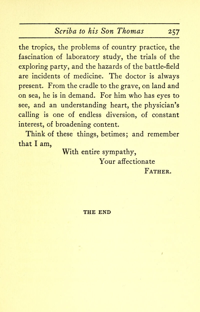 the tropics, the problems of country practice, the fascination of laboratory study, the trials of the exploring party, and the hazards of the battle-field are incidents of medicine. The doctor is always present. From the cradle to the grave, on land and on sea, he is in demand. For him who has eyes to see, and an understanding heart, the physician’s calling is one of endless diversion, of constant interest, of broadening content. Think of these things, betimes; and remember that I am, With entire sympathy, Your affectionate Father. THE END