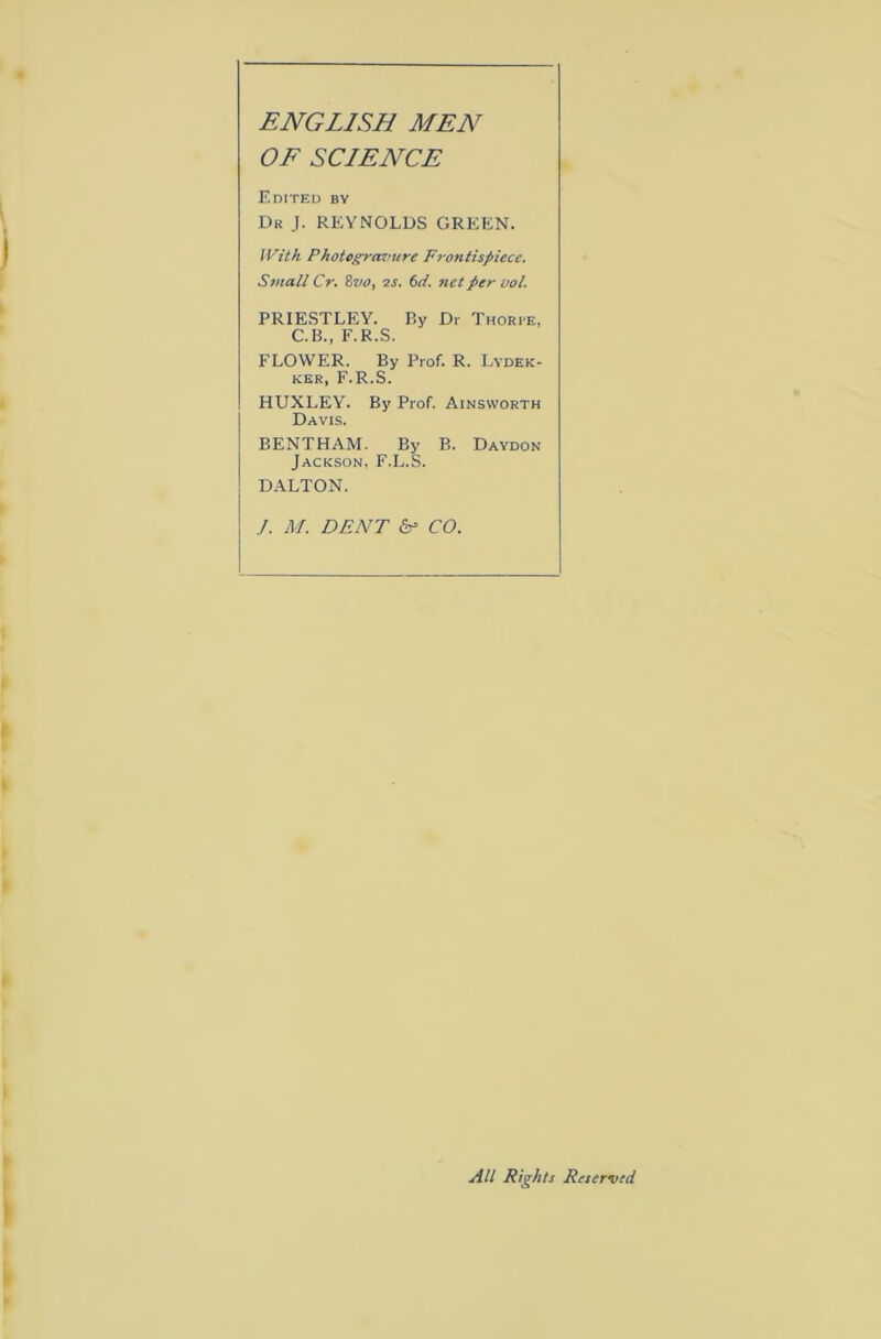 ENGLISH MEN OF SCIENCE Edited by Dk J. REYNOLDS GREEN. With Photogravure Frontispiece. Small Cr. Zvo, is. 6d. net per vol. PRIESTLEY. By Dr Thorpe, C.B., F.R.S. FLOWER. By Prof. R. Lydek- KER, F.R.S. HUXLEY. By Prof. Ainsworth Davis. BENTHAM. By B. Daydon Jackson, F.L.S. DALTON. J. M. DENT CO. All Rights Reserved