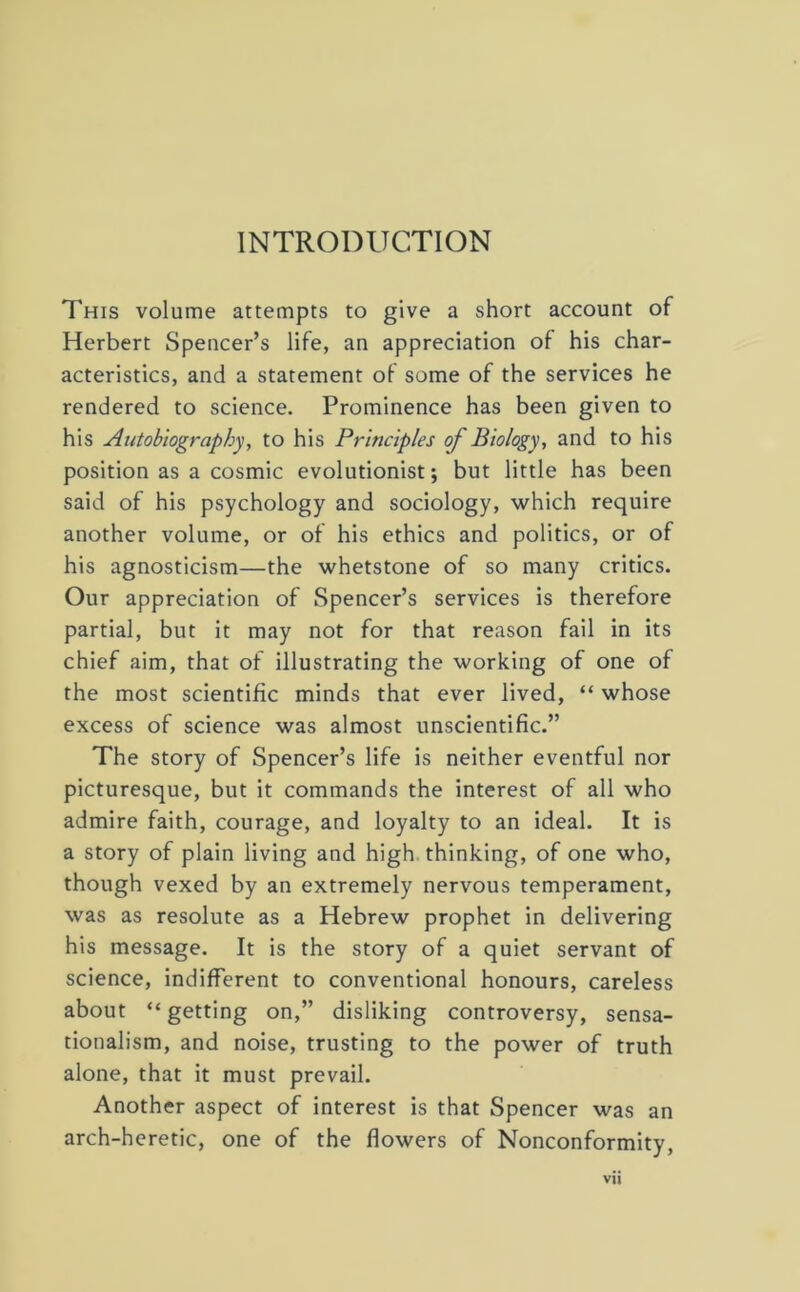 This volume attempts to give a short account of Herbert Spencer’s life, an appreciation of his char- acteristics, and a statement of some of the services he rendered to science. Prominence has been given to his Autobiography, to his Principles of Biology, and to his position as a cosmic evolutionist; but little has been said of his psychology and sociology, which require another volume, or of his ethics and politics, or of his agnosticism—the whetstone of so many critics. Our appreciation of Spencer’s services is therefore partial, but it may not for that reason fail in its chief aim, that of illustrating the working of one of the most scientific minds that ever lived, “ whose excess of science was almost unscientific.” The story of Spencer’s life is neither eventful nor picturesque, but it commands the interest of all who admire faith, courage, and loyalty to an ideal. It is a story of plain living and high thinking, of one who, though vexed by an extremely nervous temperament, was as resolute as a Hebrew prophet in delivering his message. It is the story of a quiet servant of science, indifferent to conventional honours, careless about “getting on,” disliking controversy, sensa- tionalism, and noise, trusting to the power of truth alone, that it must prevail. Another aspect of interest is that Spencer was an arch-heretic, one of the flowers of Nonconformity,