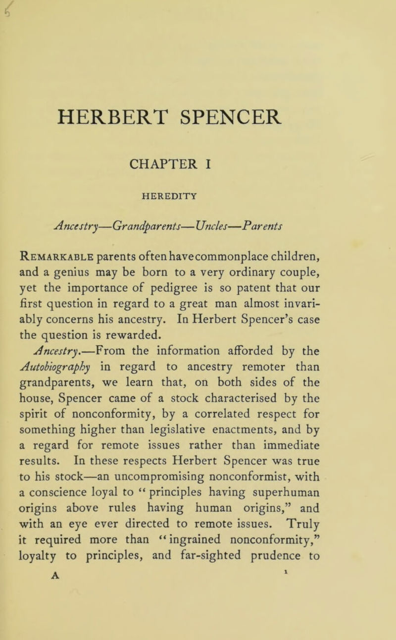 HERBERT SPENCER CHAPTER I HEREDITY A nets try—Grandparents— Uncles—Parents Remarkable parents often havecommonplace children, and a genius may be born to a very ordinary couple, yet the importance of pedigree is so patent that our first question in regard to a great man almost invari- ably concerns his ancestry. In Herbert Spencer’s case the question is rewarded. Ancestry.—From the information afforded by the Autobiography in regard to ancestry remoter than grandparents, we learn that, on both sides of the house, Spencer came of a stock characterised by the spirit of nonconformity, by a correlated respect for something higher than legislative enactments, and by a regard for remote issues rather than immediate results. In these respects Herbert Spencer was true to his stock—an uncompromising nonconformist, with a conscience loyal to “ principles having superhuman origins above rules having human origins,” and with an eye ever directed to remote issues. Truly it required more than “ ingrained nonconformity,” loyalty to principles, and far-sighted prudence to A