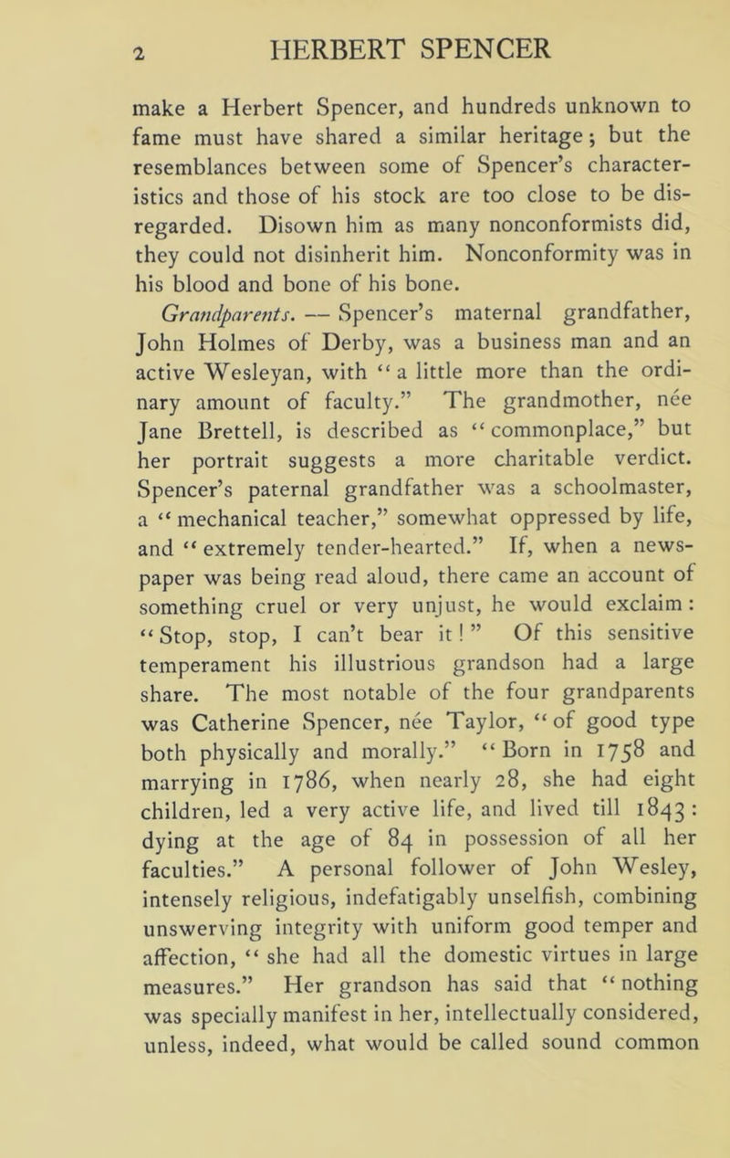 make a Herbert Spencer, and hundreds unknown to fame must have shared a similar heritage; but the resemblances between some of Spencer’s character- istics and those of his stock are too close to be dis- regarded. Disown him as many nonconformists did, they could not disinherit him. Nonconformity was in his blood and bone of his bone. Grandparents. — Spencer’s maternal grandfather, John Holmes of Derby, was a business man and an active Wesleyan, with “ a little more than the ordi- nary amount of faculty.” The grandmother, nee Jane Brettell, is described as “commonplace,” but her portrait suggests a more charitable verdict. Spencer’s paternal grandfather was a schoolmaster, a “ mechanical teacher,” somewhat oppressed by life, and “ extremely tender-hearted.” If, when a news- paper was being read aloud, there came an account of something cruel or very unjust, he would exclaim : “ Stop, stop, I can’t bear it ! ” Of this sensitive temperament his illustrious grandson had a large share. The most notable of the four grandparents was Catherine Spencer, nee Taylor, “ of good type both physically and morally.” “Born in 175^ anc^ marrying in 1786, when nearly 28, she had eight children, led a very active life, and lived till 1843 : dying at the age of 84 in possession of all her faculties.” A personal follower of John Wesley, intensely religious, indefatigably unselfish, combining unswerving integrity with uniform good temper and affection, “ she had all the domestic virtues in large measures.” Her grandson has said that “ nothing was specially manifest in her, intellectually considered, unless, indeed, what would be called sound common