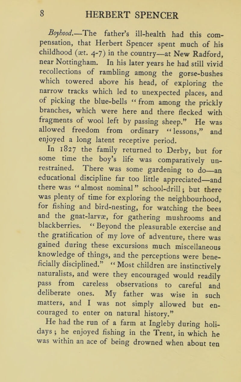 Boyhood.—The father’s ill-health had this com- pensation, that Herbert Spencer spent much of his childhood (act. 4-7) in the country—at New Radford, near Nottingham. In his later years he had still vivid recollections of rambling among the gorse-bushes which towered above his head, of exploring the narrow tracks which led to unexpected places, and of picking the blue-bells “ from among the prickly branches, which were here and there flecked with fragments of wool left by passing sheep.” He was allowed freedom from ordinary “lessons,” and enjoyed a long latent receptive period. In 1827 the family returned to Derby, but for some time the boy’s life was comparatively un- restrained. There was some gardening to do an educational discipline far too little appreciated—and there was “ almost nominal ” school-drill; but there was plenty of time for exploring the neighbourhood, for fishing and bird-nesting, for watching the bees and the gnat-larvas, for gathering mushrooms and blackberries. “ Beyond the pleasurable exercise and the gratification of my love of adventure, there was gained during these excursions much miscellaneous knowledge of things, and the perceptions were bene- ficially disciplined.” “ Most children are instinctively naturalists, and were they encouraged would readily pass from careless observations to careful and deliberate ones. My father was wise in such matters, and I was not simply allowed but en- couraged to enter on natural history.” He had the run of a farm at Ingleby during holi- days ; he enjoyed fishing in the Trent, in which he was within an ace of being drowned when about ten