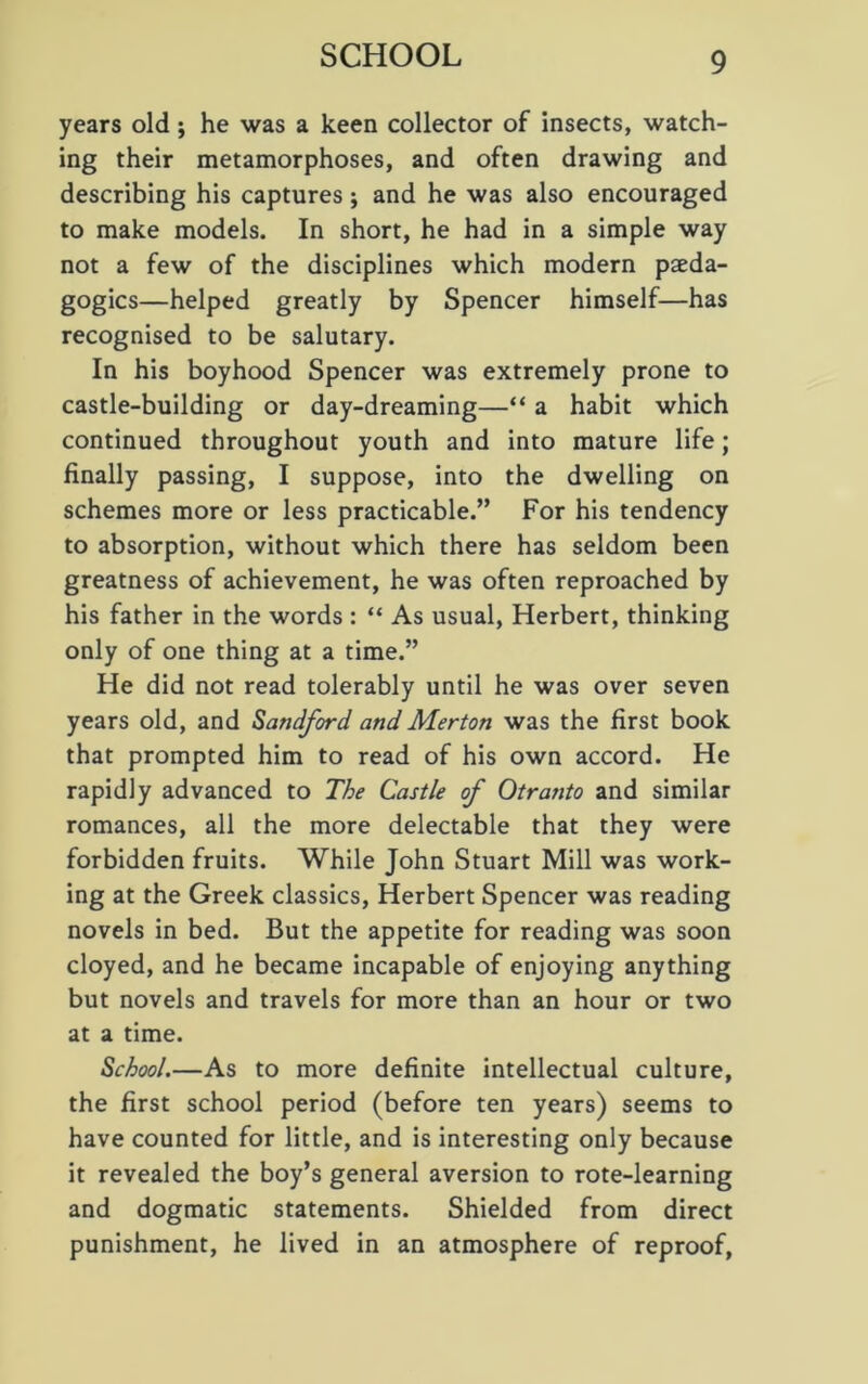 years old; he was a keen collector of insects, watch- ing their metamorphoses, and often drawing and describing his captures; and he was also encouraged to make models. In short, he had in a simple way not a few of the disciplines which modern peda- gogics—helped greatly by Spencer himself—has recognised to be salutary. In his boyhood Spencer was extremely prone to castle-building or day-dreaming—“ a habit which continued throughout youth and into mature life; finally passing, I suppose, into the dwelling on schemes more or less practicable.” For his tendency to absorption, without which there has seldom been greatness of achievement, he was often reproached by his father in the words : “ As usual, Herbert, thinking only of one thing at a time.” He did not read tolerably until he was over seven years old, and Sandford and Merton was the first book that prompted him to read of his own accord. He rapidly advanced to The Castle of Otranto and similar romances, all the more delectable that they were forbidden fruits. While John Stuart Mill was work- ing at the Greek classics, Herbert Spencer was reading novels in bed. But the appetite for reading was soon cloyed, and he became incapable of enjoying anything but novels and travels for more than an hour or two at a time. School.—As to more definite intellectual culture, the first school period (before ten years) seems to have counted for little, and is interesting only because it revealed the boy’s general aversion to rote-learning and dogmatic statements. Shielded from direct punishment, he lived in an atmosphere of reproof,