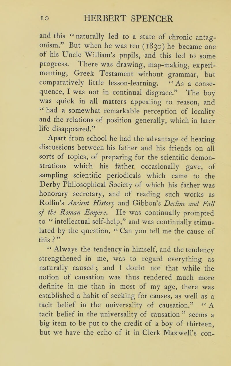 and this “ naturally led to a state of' chronic antag- onism.” But when he was ten (1830) he became one of his Uncle William’s pupils, and this led to some progress. There was drawing, map-making, experi- menting, Greek Testament without grammar, but comparatively little lesson-learning. “As a conse- quence, I was not in continual disgrace.” The boy was quick in all matters appealing to reason, and “ had a somewhat remarkable perception of locality and the relations of position generally, which in later life disappeared.” Apart from school he had the advantage of hearing discussions between his father and his friends on all sorts of topics, of preparing for the scientific demon- strations which his father occasionally gave, of sampling scientific periodicals which came to the Derby Philosophical Society of which his father was honorary secretary, and of reading such works as Rollin’s Ancient History and Gibbon’s Decline and Fall of the Roman Empire. He was continually prompted to “intellectual self-help,” and was continually stimu- lated by the question, “ Can you tell me the cause of this ? ” “ Always the tendency in himself, and the tendency strengthened in me, was to regard everything as naturally caused ; and I doubt not that while the notion of causation was thus rendered much more definite in me than in most of my age, there was established a habit of seeking for causes, as well as a tacit belief in the universality of causation.” “ A tacit belief in the universality of causation ” seems a big item to be put to the credit of a boy of thirteen, but we have the echo of it in Clerk Maxwell’s con-