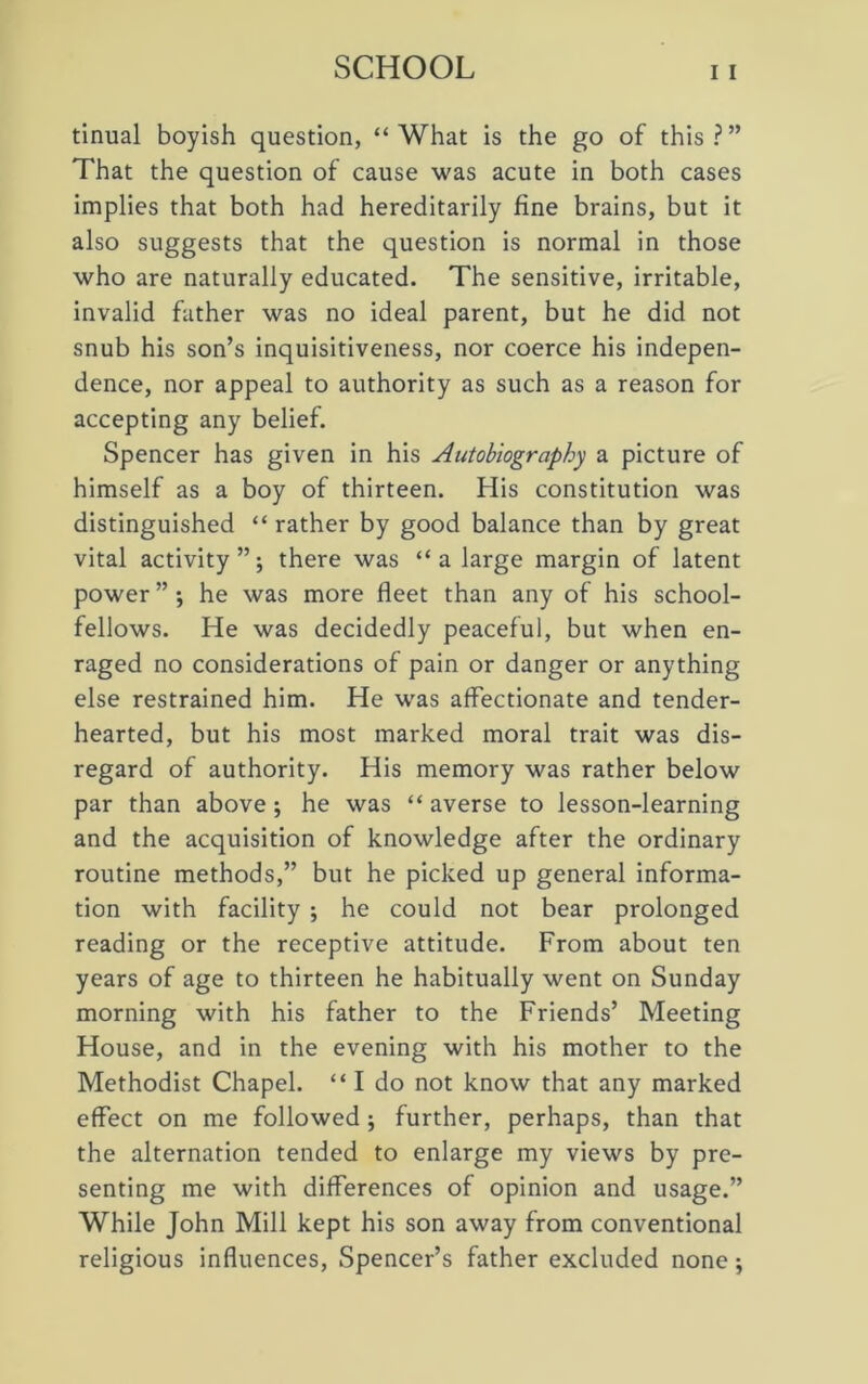tinual boyish question, “What is the go of this?” That the question of cause was acute in both cases implies that both had hereditarily fine brains, but it also suggests that the question is normal in those who are naturally educated. The sensitive, irritable, invalid father was no ideal parent, but he did not snub his son’s inquisitiveness, nor coerce his indepen- dence, nor appeal to authority as such as a reason for accepting any belief. Spencer has given in his Autobiography a picture of himself as a boy of thirteen. His constitution was distinguished “ rather by good balance than by great vital activity”; there was “a large margin of latent power ” ; he was more fleet than any of his school- fellows. He was decidedly peaceful, but when en- raged no considerations of pain or danger or anything else restrained him. He was affectionate and tender- hearted, but his most marked moral trait was dis- regard of authority. His memory was rather below par than above; he was “ averse to lesson-learning and the acquisition of knowledge after the ordinary routine methods,” but he picked up general informa- tion with facility ; he could not bear prolonged reading or the receptive attitude. From about ten years of age to thirteen he habitually went on Sunday morning with his father to the Friends’ Meeting House, and in the evening with his mother to the Methodist Chapel. “ I do not know that any marked effect on me followed ; further, perhaps, than that the alternation tended to enlarge my views by pre- senting me with differences of opinion and usage.” While John Mill kept his son away from conventional religious influences, Spencer’s father excluded none;