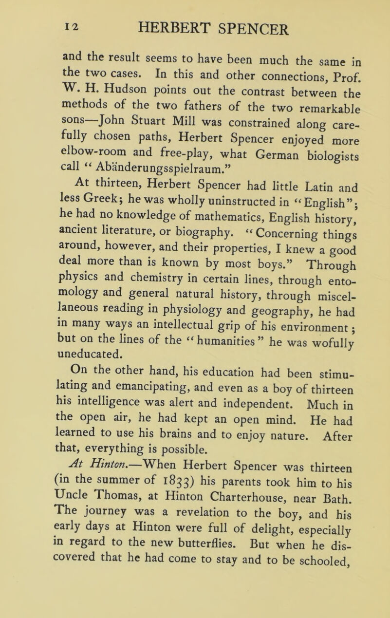and the result seems to have been much the same in the two cases. In this and other connections, Prof. H. Hudson points out the contrast between the methods of the two fathers of the two remarkable sons John Stuart Mill was constrained along care- fully chosen paths, Herbert Spencer enjoyed more elbow-room and free-play, what German biologists call “ Abanderungsspielraum.” At thirteen, Herbert Spencer had little Latin and less Greek; he was wholly uninstructed in “English”; he had no knowledge of mathematics, English history’ ancient literature, or biography. “ Concerning things around, however, and their properties, I knew a good deal more than is known by most boys.” Through physics and chemistry in certain lines, through ento- mology and general natural history, through miscel- laneous reading in physiology and geography, he had in many ways an intellectual grip of his environment; but on the lines of the “ humanities ” he was wofully uneducated. On the other hand, his education had been stimu- lating and emancipating, and even as a boy of thirteen his intelligence was alert and independent. Much in the open air, he had kept an open mind. He had learned to use his brains and to enjoy nature. After that, everything is possible. At Hinton.—When Herbert Spencer was thirteen (in the summer of 1833) his parents took him to his Uncle Thomas, at Hinton Charterhouse, near Bath. The journey was a revelation to the boy, and his early days at Hinton were full of delight, especially in regard to the new butterflies. But when he dis- covered that he had come to stay and to be schooled,