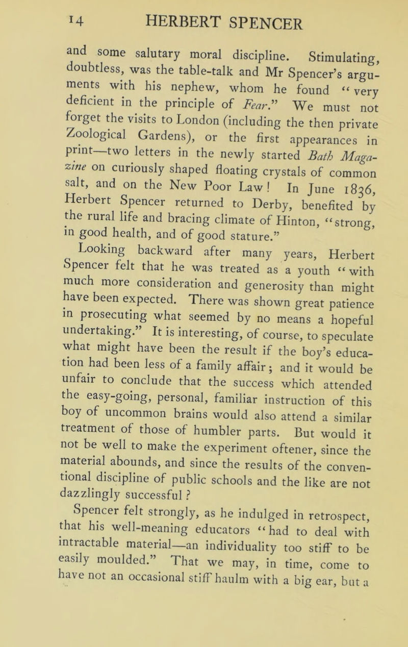 and some salutary moral discipline. Stimulating, doubtless, was the table-talk and Mr Spencer’s argu- ments with his nephew, whom he found “very deficient in the principle of Fear” We must not forget the visits to London (including the then private Zoological Gardens), or the first appearances in print—two letters in the newly started Bath Maga- zine on curiously shaped floating crystals of common salt, and on the New Poor Law! In June 1836, Herbert Spencer returned to Derby, benefited by the rural life and bracing climate of Hinton, “strong, in good health, and of good stature.” Looking backward after many years, Herbert Spencer felt that he was treated as a youth “ with much more consideration and generosity than might have been expected. There was shown great patience in prosecuting what seemed by no means a hopeful undertaking.” It is interesting, of course, to speculate what might have been the result if the boy’s educa- tion had been less of a family affair; and it would be unfair to conclude that the success which attended the easy-going, personal, familiar instruction of this boy of uncommon brains would also attend a similar treatment of those of humbler parts. But would it not be well to make the experiment oftener, since the material abounds, and since the results of the conven- tional discipline of public schools and the like are not dazzlingly successful ? Spencer felt strongly, as he indulged in retrospect, that his well-meaning educators “had to deal with intractable material—an individuality too stiff to be easily moulded.” That we may, in time, come to have not an occasional stiff haulm with a big ear, but a