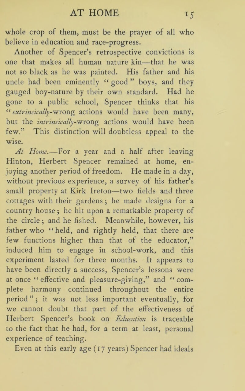 AT HOME whole crop of them, must be the prayer of all who believe in education and race-progress. Another of Spencer’s retrospective convictions is one that makes all human nature kin—that he was not so black as he was painted. His father and his uncle had been eminently “ good ” boys, and they gauged boy-nature by their own standard. Had he gone to a public school, Spencer thinks that his “ extrinsically-wrong actions would have been many, but the intrinsically-wrong actions would have been few.” This distinction will doubtless appeal to the wise. At Home.—For a year and a half after leaving Hinton, Herbert Spencer remained at home, en- joying another period of freedom. He made in a day, without previous experience, a survey of his father’s small property at Kirk Ireton—two fields and three cottages with their gardens ; he made designs for a country house; he hit upon a remarkable property of the circle; and he fished. Meanwhile, however, his father who “held, and rightly held, that there are few functions higher than that of the educator,” induced him to engage in school-work, and this experiment lasted for three months. It appears to have been directly a success, Spencer’s lessons were at once “ effective and pleasure-giving,” and “com- plete harmony continued throughout the entire period ”; it was not less important eventually, for we cannot doubt that part of the effectiveness of Herbert Spencer’s book on Education is traceable to the fact that he had, for a term at least, personal experience of teaching. Even at this early age (17 years) Spencer had ideals