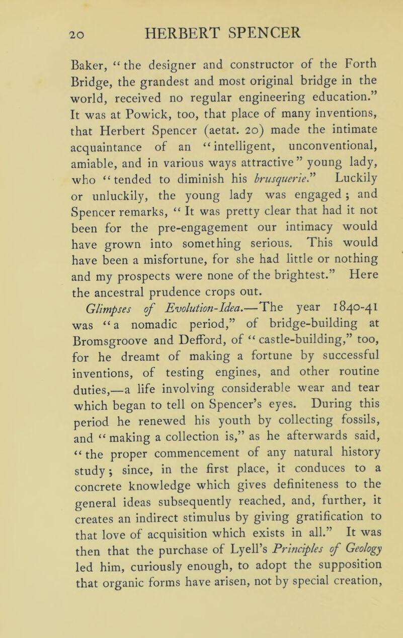 Baker, “ the designer and constructor of the Forth Bridge, the grandest and most original bridge in the world, received no regular engineering education.” It was at Powick, too, that place of many inventions, that Herbert Spencer (aetat. 20) made the intimate acquaintance of an “intelligent, unconventional, amiable, and in various ways attractive” young lady, who “tended to diminish his brusquerie.” Luckily or unluckily, the young lady was engaged ; and Spencer remarks, “ It was pretty clear that had it not been for the pre-engagement our intimacy would have grown into something serious. This would have been a misfortune, for she had little or nothing and my prospects were none of the brightest.” Here the ancestral prudence crops out. Glimpses of Evolution-Idea.—The year 1840-41 was “a nomadic period,” of bridge-building at Bromsgroove and Defford, of “ castle-building,” too, for he dreamt of making a fortune by successful inventions, of testing engines, and other routine duties,—a life involving considerable wear and tear which began to tell on Spencer’s eyes. During this period he renewed his youth by collecting fossils, and “ making a collection is,” as he afterwards said, “ the proper commencement of any natural history study; since, in the first place, it conduces to a concrete knowledge which gives definiteness to the general ideas subsequently reached, and, further, it creates an indirect stimulus by giving gratification to that love of acquisition which exists in all.” It was then that the purchase of Lyell’s Principles of Geology led him, curiously enough, to adopt the supposition that organic forms have arisen, not by special creation,