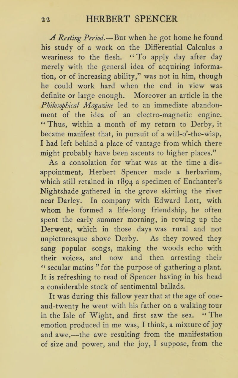 A Resting Period.—But when he got home he found his study of a work on the Differential Calculus a weariness to the flesh. “To apply day after day merely with the general idea of acquiring informa- tion, or of increasing ability,” was not in him, though he could work hard when the end in view was definite or large enough. Moreover an article in the Philosophical Magazine led to an immediate abandon- ment of the idea of an electro-magnetic engine. “ Thus, within a month of my return to Derby, it became manifest that, in pursuit of a will-o’-the-wisp, I had left behind a place of vantage from which there might probably have been ascents to higher places.” As a consolation for what was at the time a dis- appointment, Herbert Spencer made a herbarium, which still retained in 1894 a specimen of Enchanter’s Nightshade gathered in the grove skirting the river near Darley. In company with Edward Lott, with whom he formed a life-long friendship, he often spent the early summer morning, in rowing up the Derwent, which in those days was rural and not unpicturesque above Derby. As they rowed they sang popular songs, making the woods echo with their voices, and now and then arresting their “ secular matins ” for the purpose of gathering a plant. It is refreshing to read of Spencer having in his head a considerable stock of sentimental ballads. It was during this fallow year that at the age of one- and-twenty he went with his father on a walking tour in the Isle of Wight, and first saw the sea. “ The emotion produced in me was, I think, a mixture of joy and awe,—the awe resulting from the manifestation of size and power, and the joy, I suppose, from the