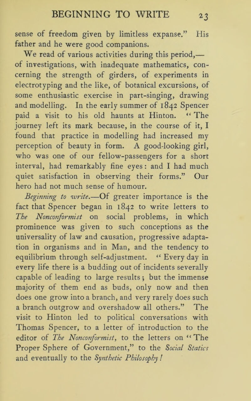 BEGINNING TO WRITE sense of freedom given by limitless expanse.” His father and he were good companions. We read of various activities during this period,— of investigations, with inadequate mathematics, con- cerning the strength of girders, of experiments in electrotyping and the like, of botanical excursions, of some enthusiastic exercise in part-singing, drawing and modelling. In the early summer of 1842 Spencer paid a visit to his old haunts at Hinton. “ The journey left its mark because, in the course of it, I found that practice in modelling had increased my perception of beauty in form. A good-looking girl, who was one of our fellow-passengers for a short interval, had remarkably fine eyes: and I had much quiet satisfaction in observing their forms.” Our hero had not much sense of humour. Beginning to write.—Of greater importance is the fact that Spencer began in 1842 to write letters to The Nonconformist on social problems, in which prominence was given to such conceptions as the universality of law and causation, progressive adapta- tion in organisms and in Man, and the tendency to equilibrium through self-adjustment. “ Everyday in every life there is a budding out of incidents severally capable of leading to large results ; but the immense majority of them end as buds, only now and then does one grow into a branch, and very rarely does such a branch outgrow and overshadow all others.” The visit to Hinton led to political conversations with Thomas Spencer, to a letter of introduction to the editor of The Nonconformist, to the letters on “The Proper Sphere of Government,” to the Social Static! and eventually to the Synthetic Philosophy !