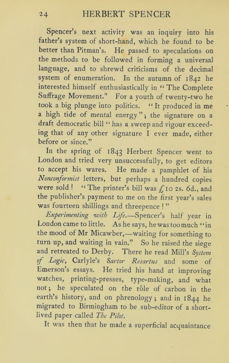 Spencer’s next activity was an inquiry into his father’s system of short-hand, which he found to be better than Pitman’s. He passed to speculations on the methods to be followed in forming a universal language, and to shrewd criticisms of the decimal system of enumeration. In the autumn of 1842 he interested himself enthusiastically in “ The Complete Suffrage Movement.’’ For a youth of twenty-two he took a big plunge into politics. “ It produced in me a high tide of mental energy ”; the signature on a draft democratic bill “ has a sweep and vigour exceed- ing that of any other signature I ever made, either before or since.” In the spring of 1843 Herbert Spencer went to London and tried very unsuccessfully, to get editors to accept his wares. He made a pamphlet of his Nonconformist letters, but perhaps a hundred copies were sold ! “ The printer’s bill was £ro 2s. 6d., and the publisher’s payment to me on the first year’s sales was fourteen shillings and threepence ! ” Experimenting with Life.—Spencer’s half year in London came to little. As he says, he was toomuch “in the mood of Mr Micawber,—waiting for something to turn up, and waiting in vain.” So he raised the siege and retreated to Derby. There he read Mill’s System of Logic, Carlyle’s Sartor Resartus and some of Emerson’s essays. Lie tried his hand at improving watches, printing-presses, type-making, and what not; he speculated on the role of carbon in the earth’s history, and on phrenology; and in 1844 he migrated to Birmingham to be sub-editor of a short- lived paper called The Pilot. It was then that he made a superficial acquaintance