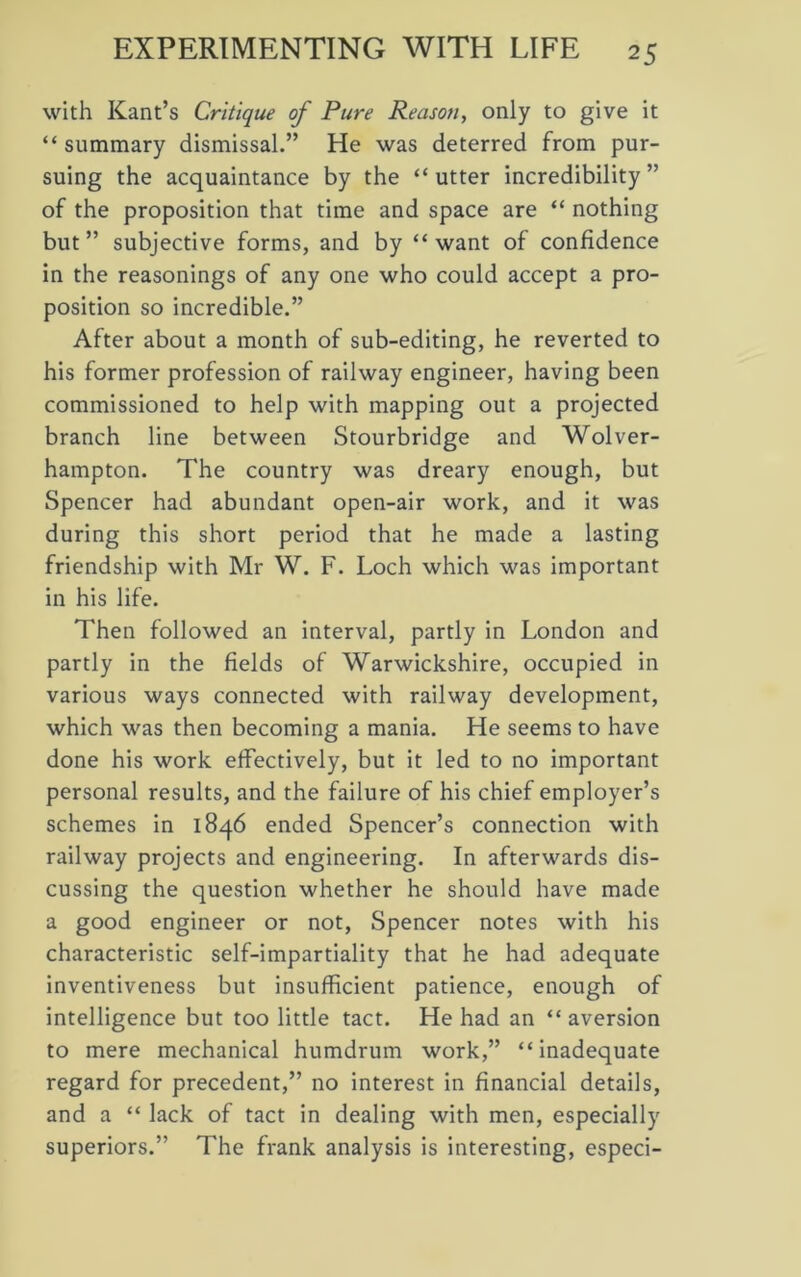 with Kant’s Critique of Pure Reason, only to give it “ summary dismissal.” He was deterred from pur- suing the acquaintance by the “ utter incredibility ” of the proposition that time and space are “ nothing but” subjective forms, and by “want of confidence in the reasonings of any one who could accept a pro- position so incredible.” After about a month of sub-editing, he reverted to his former profession of railway engineer, having been commissioned to help with mapping out a projected branch line between Stourbridge and Wolver- hampton. The country was dreary enough, but Spencer had abundant open-air work, and it was during this short period that he made a lasting friendship with Mr W. F. Loch which was important in his life. Then followed an interval, partly in London and partly in the fields of Warwickshire, occupied in various ways connected with railway development, which was then becoming a mania. He seems to have done his work effectively, but it led to no important personal results, and the failure of his chief employer’s schemes in 1846 ended Spencer’s connection with railway projects and engineering. In afterwards dis- cussing the question whether he should have made a good engineer or not, Spencer notes with his characteristic self-impartiality that he had adequate inventiveness but insufficient patience, enough of intelligence but too little tact. He had an “ aversion to mere mechanical humdrum work,” “inadequate regard for precedent,” no interest in financial details, and a “ lack of tact in dealing with men, especially superiors.” The frank analysis is interesting, especi-