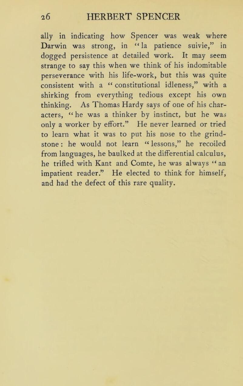 ally in indicating how Spencer was weak where Darwin was strong, in “la patience suivie,” in dogged persistence at detailed work. It may seem strange to say this when we think of his indomitable perseverance with his life-work, but this was quite consistent with a “ constitutional idleness,” with a shirking from everything tedious except his own thinking. As Thomas Hardy says of one of his char- acters, “he was a thinker by instinct, but he was only a worker by effort.” He never learned or tried to learn what it was to put his nose to the grind- stone : he would not learn “ lessons,” he recoiled from languages, he baulked at the differential calculus, he trifled with Kant and Comte, he was always “an impatient reader.” He elected to think for himself, and had the defect of this rare quality.