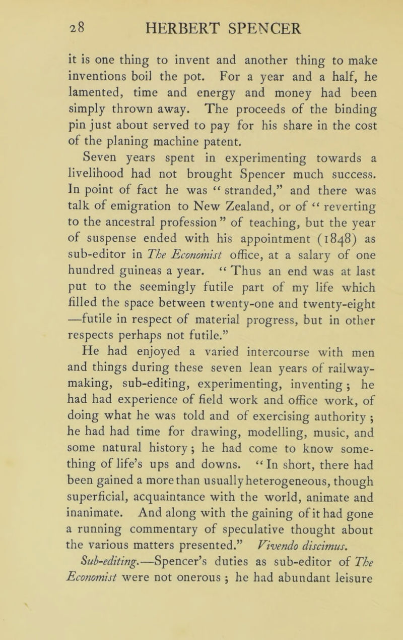 it is one thing to invent and another thing to make inventions boiJ the pot. For a year and a half, he lamented, time and energy and money had been simply thrown away. The proceeds of the binding pin just about served to pay for his share in the cost of the planing machine patent. Seven years spent in experimenting towards a livelihood had not brought Spencer much success. In point of fact he was “ stranded,” and there was talk of emigration to New Zealand, or of “ reverting to the ancestral profession ” of teaching, but the year of suspense ended with his appointment (1848) as sub-editor in The Economist office, at a salary of one hundred guineas a year. “ Thus an end was at last put to the seemingly futile part of my life which filled the space between twenty-one and twenty-eight —futile in respect of material progress, but in other respects perhaps not futile.” He had enjoyed a varied intercourse with men and things during these seven lean years of railway- making, sub-editing, experimenting, inventing; he had had experience of field work and office work, of doing what he was told and of exercising authority ; he had had time for drawing, modelling, music, and some natural history ; he had come to know some- thing of life’s ups and downs. “In short, there had been gained a more than usually heterogeneous, though superficial, acquaintance with the world, animate and inanimate. And along with the gaining of it had gone a running commentary of speculative thought about the various matters presented.” Vivendo discimus. Sub-editing.—Spencer’s duties as sub-editor of The Economist were not onerous ; he had abundant leisure