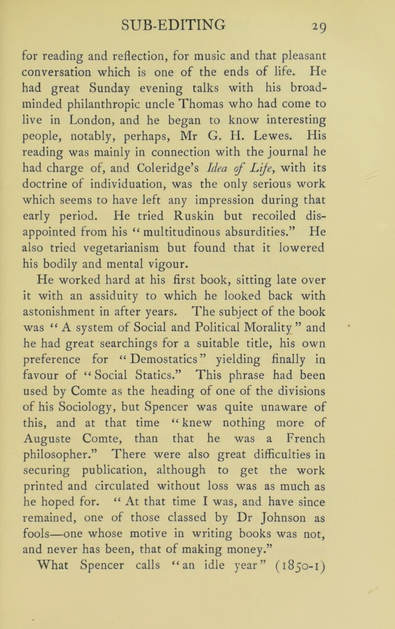 SUB-EDITING for reading and reflection, for music and that pleasant conversation which is one of the ends of life. He had great Sunday evening talks with his broad- minded philanthropic uncle Thomas who had come to live in London, and he began to know interesting people, notably, perhaps, Mr G. H. Lewes. His reading was mainly in connection with the journal he had charge of, and Coleridge’s Idea of Lije, with its doctrine of individuation, was the only serious work which seems to have left any impression during that early period. He tried Ruskin but recoiled dis- appointed from his “ multitudinous absurdities.” He also tried vegetarianism but found that it lowered his bodily and mental vigour. He worked hard at his first book, sitting late over it with an assiduity to which he looked back with astonishment in after years. The subject of the book was “ A system of Social and Political Morality ” and he had great searchings for a suitable title, his own preference for “ Demostatics ” yielding finally in favour of “ Social Statics.” This phrase had been used by Comte as the heading of one of the divisions of his Sociology, but Spencer was quite unaware of this, and at that time “ knew nothing more of Auguste Comte, than that he was a French philosopher.” There were also great difficulties in securing publication, although to get the work printed and circulated without loss was as much as he hoped for. “ At that time I was, and have since remained, one of those classed by Dr Johnson as fools—one whose motive in writing books was not, and never has been, that of making money.” What Spencer calls “an idle year” (1850-1)