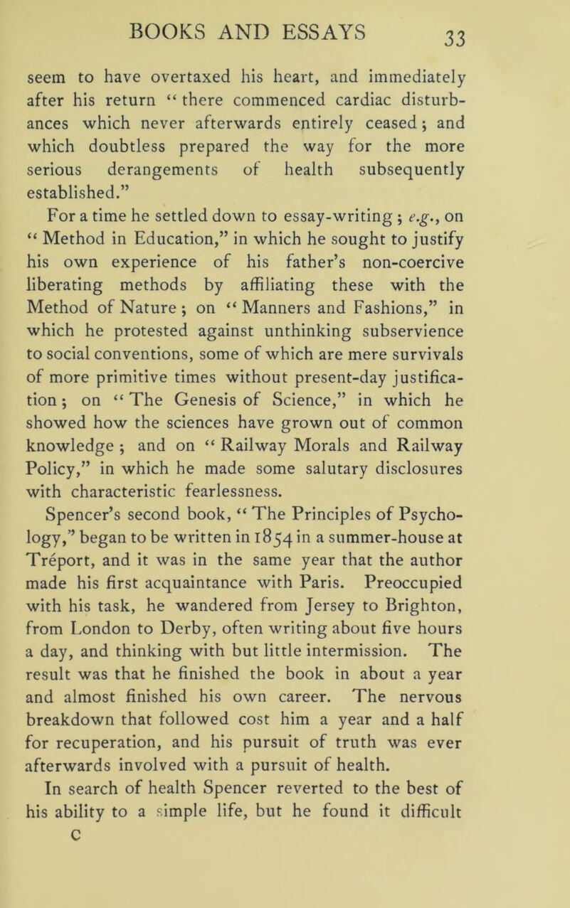 BOOKS AND ESSAYS seem to have overtaxed his heart, and immediately after his return “ there commenced cardiac disturb- ances which never afterwards entirely ceased ; and which doubtless prepared the way for the more serious derangements of health subsequently established.” For a time he settled down to essay-writing ; e.g., on “ Method in Education,” in which he sought to justify his own experience of his father’s non-coercive liberating methods by affiliating these with the Method of Nature ; on “ Manners and Fashions,” in which he protested against unthinking subservience to social conventions, some of which are mere survivals of more primitive times without present-day justifica- tion ; on “ The Genesis of Science,” in which he showed how the sciences have grown out of common knowledge ; and on “ Railway Morals and Railway Policy,” in which he made some salutary disclosures with characteristic fearlessness. Spencer’s second book, “ The Principles of Psycho- logy,” began to be written in 1854 in a summer-house at Treport, and it was in the same year that the author made his first acquaintance with Paris. Preoccupied with his task, he wandered from Jersey to Brighton, from London to Derby, often writing about five hours a day, and thinking with but little intermission. The result was that he finished the book in about a year and almost finished his own career. The nervous breakdown that followed cost him a year and a half for recuperation, and his pursuit of truth was ever afterwards involved with a pursuit of health. In search of health Spencer reverted to the best of his ability to a simple life, but he found it difficult C