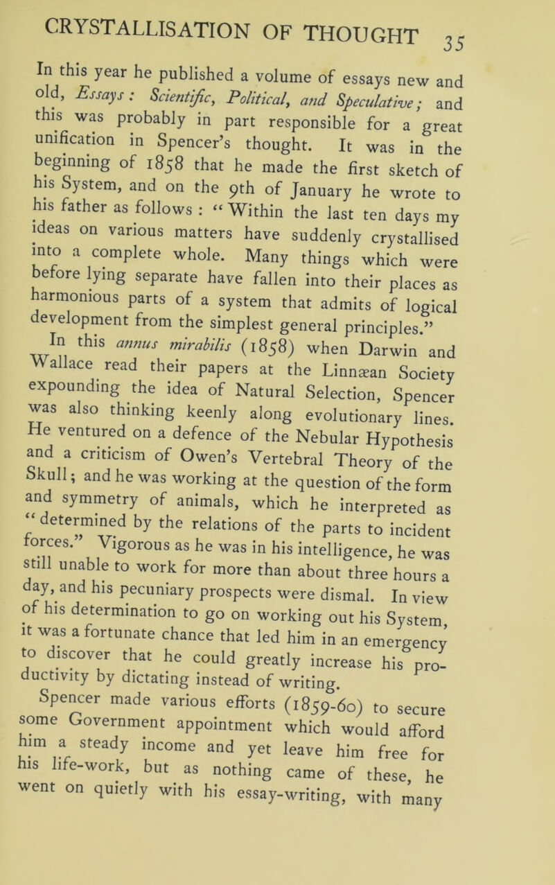 In this year he published a volume of essays new and old, Essays: Scientific, Political, and Speculative; and this was probably in part responsible for a great unification in Spencer’s thought. It was in the beginning of 1858 that he made the first sketch of his System, and on the 9th of January he wrote to his father as follows : “ Within the last ten days my ideas on various matters have suddenly crystallised into a complete whole. Many things which were before lying separate have fallen into their places as harmonious parts of a system that admits of logical development from the simplest general principles.” In this annus mirabilis (1858) when Darwin and VV allace read their papers at the Linnsean Society expounding the idea of Natural Selection, Spencer was also thinking keenly along evolutionary lines. He ventured on a defence of the Nebular Hypothesis and a criticism of Owen’s Vertebral Theory of the Skull; and he was working at the question of the form and symmetry of animals, which he interpreted as “ determined by the relations of the parts to incident forces.” Vigorous as he was in his intelligence, he was still unable to work for more than about three hours a day, and his pecuniary prospects were dismal. In view of his determination to go on working out his System it was a fortunate chance that led him in an emergency to discover that he could greatly increase his pro- ductivity by dictating instead of writing. Spencer made various efforts (1859-60) to secure some Government appointment which would afford him a steady income and yet leave him free for his life-work, but as nothing came of these, he went on quietly with his essay-writing, with many