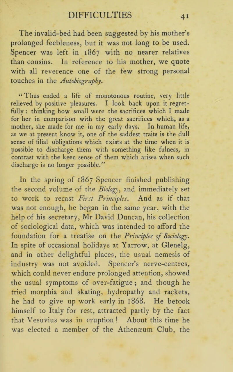 The invalid-bed had been suggested by his mother’s prolonged feebleness, but it was not long to be used. Spencer was left in 1867 with no nearer relatives than cousins. In reference to his mother, we quote with all reverence one of the few strong personal touches in the Autobiography. “ Thus ended a life of monotonous routine, very little relieved by positive pleasures. I look back upon it regret- fully : thinking how small were the sacrifices which I made for her in comparison with the great sacrifices which, as a mother, she made for me in my early days. In human life, as we at present know it, one of the saddest traits is the dull sense of filial obligations which exists at the time when it is possible to discharge them with something like fulness, in contrast with the keen sense of them which arises when such discharge is no longer possible.” In the spring of 1867 Spencer finished publishing the second volume of the Biology, and immediately set to work to recast First Principles. And as if that was not enough, he began in the same year, with the help of his secretary, Mr David Duncan, his collection of sociological data, which was intended to afford the foundation for a treatise on the Principles of Sociology. In spite of occasional holidays at Yarrow, at Glenelg, and in other delightful places, the usual nemesis of industry was not avoided. Spencer’s nerve-centres, which could never endure prolonged attention, showed the usual symptoms of over-fatigue •, and though he tried morphia and skating, hydropathy and rackets, he had to give up work early in 1868. He betook himself to Italy for rest, attracted partly by the fact that Vesuvius was in eruption ! About this time he was elected a member of the Athenaeum Club, the