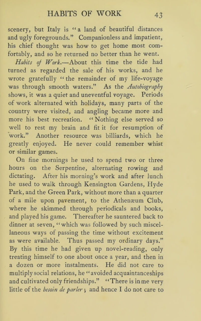 HABITS OF WORK scenery, but Italy is “a land of beautiful distances and ugly foregrounds.” Companionless and impatient, his chief thought was how to get home most com- fortably, and so he returned no better than he went. Habits oj Work.—About this time the tide had turned as regarded the sale of his works, and he wrote gratefully “ the remainder of my life-voyage was through smooth waters.” As the Autobiography shows, it was a quiet and uneventful voyage. Periods of work alternated with holidays, many parts of the country were visited, and angling became more and more his best recreation. “ Nothing else served so well to rest my brain and fit it for resumption of work.” Another resource was billiards, which he greatly enjoyed. He never could remember whist or similar games. On fine mornings he used to spend two or three hours on the Serpentine, alternating rowing and dictating. After his morning’s work and after lunch he used to walk through Kensington Gardens, Hyde Park, and the Green Park, without more than a quarter of a mile upon pavement, to the Athenaeum Club, where he skimmed through periodicals and books, and played his game. Thereafter he sauntered back to dinner at seven, “which was followed by such miscel- laneous ways of passing the time without excitement as were available. Thus passed my ordinary days.” By this time he had given up novel-reading, only treating himself to one about once a year, and then in a dozen or more instalments. He did not care to multiply social relations, he “avoided acquaintanceships and cultivated only friendships.” “There is in me very little of the besoiti de purler \ and hence I do not care to