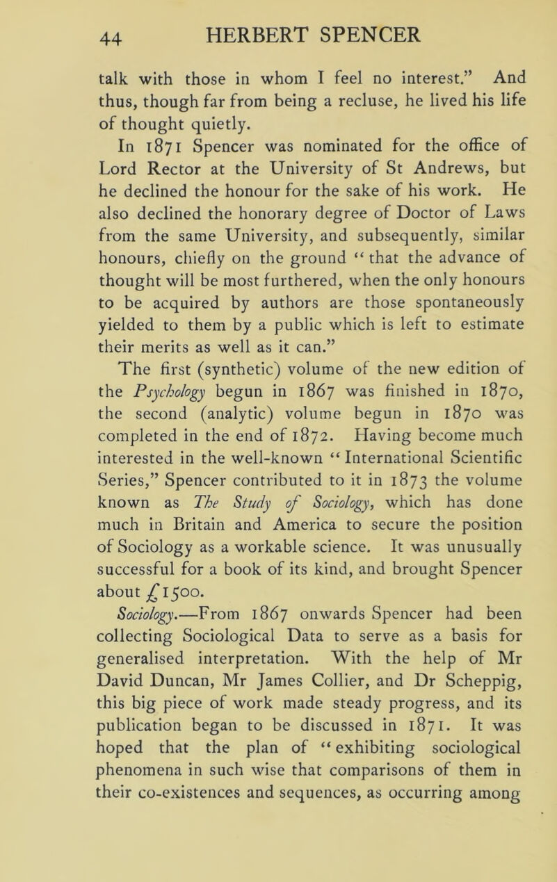 talk with those in whom I feel no interest.” And thus, though far from being a recluse, he lived his life of thought quietly. In 1871 Spencer was nominated for the office of Lord Rector at the University of St Andrews, but he declined the honour for the sake of his work. He also declined the honorary degree of Doctor of Laws from the same University, and subsequently, similar honours, chiefly on the ground “ that the advance of thought will be most furthered, when the only honours to be acquired by authors are those spontaneously yielded to them by a public which is left to estimate their merits as well as it can.” The first (synthetic) volume of the new edition of the Psychology begun in 1867 was finished in 1870, the second (analytic) volume begun in 1870 was completed in the end of 1872. Having become much interested in the well-known “ International Scientific Series,” Spencer contributed to it in 1873 the volume known as The Study of Sociology, which has done much in Britain and America to secure the position of Sociology as a workable science. It was unusually successful for a book of its kind, and brought Spencer about £ 1500. Sociology.—From 1867 onwards Spencer had been collecting Sociological Data to serve as a basis for generalised interpretation. With the help of Mr David Duncan, Mr James Collier, and Dr Scheppig, this big piece of work made steady progress, and its publication began to be discussed in 1871. It was hoped that the plan of “ exhibiting sociological phenomena in such wise that comparisons of them in their co-existences and sequences, as occurring among