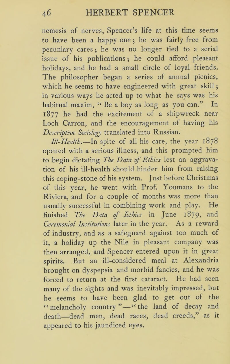 nemesis of nerves, Spencer’s life at this time seems to have been a happy one ; he was fairly free from pecuniary cares; he was no longer tied to a serial issue of his publications; he could afford pleasant holidays, and he had a small circle of loyal friends. The philosopher began a series of annual picnics, which he seems to have engineered with great skill; in various ways he acted up to what he says was his habitual maxim, “ Be a boy as long as you can.” In 1877 he had the excitement of a shipwreck near Loch Carron, and the encouragement of having his Descriptive Sociology translated into Russian. Ill-Health.—In spite of all his care, the year 1878 opened with a serious illness, and this prompted him to begin dictating The Data of Ethics lest an aggrava- tion of his ill-health should hinder him from raising this coping-stone of his system. Just before Christmas of this year, he went with Prof. Youmans to the Riviera, and for a couple of months was more than usually successful in combining work and play. He finished The Data of Ethics in June 1879* and Ceremonial Institutions later in the year. As a reward of industry, and as a safeguard against too much of it, a holiday up the Nile in pleasant company was then arranged, and Spencer entered upon it in great spirits. But an ill-considered meal at Alexandria brought on dyspepsia and morbid fancies, and he was forced to return at the first cataract. He had seen many of the sights and was inevitably impressed, but he seems to have been glad to get out of the “melancholy country”—“the land of decay and death—dead men, dead races, dead creeds,” as it appeared to his jaundiced eyes.