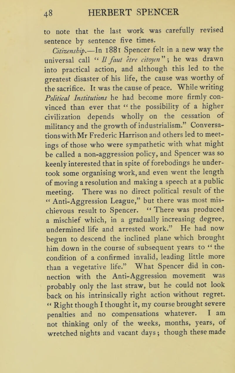 to note that the last work was carefully revised sentence by sentence five times. Citizenship.—In 1881 Spencer felt in a new way the universal call “ II faut etre citoyen ” ; he was drawn into practical action, and although this led to the greatest disaster of his life, the cause was worthy of the sacrifice. It was the cause of peace. While writing Political Institutions he had become more firmly con- vinced than ever that “ the possibility of a higher civilization depends wholly on the cessation of militancy and the growth of industrialism.” Conversa- tions with Mr Frederic Harrison and others led to meet- ings of those who were sympathetic with what might be called a non-aggression policy, and Spencer was so keenly interested that in spite of forebodings he under- took some organising work, and even went the length of moving a resolution and making a speech at a public meeting. There was no direct political result of the “ Anti-Aggression League,” but there was most mis- chievous result to Spencer. “ There was produced a mischief which, in a gradually increasing degree, undermined life and arrested work.” He had now begun to descend the inclined plane which brought him down in the course of subsequent years to “ the condition of a confirmed invalid, leading little more than a vegetative life.” What Spencer did in con- nection with the Anti-Aggression movement was probably only the last straw, but he could not look back on his intrinsically right action without regret. “ Right though I thought it, my course brought severe penalties and no compensations whatever. I am not thinking only of the weeks, months, years, of wretched nights and vacant days ; though these made