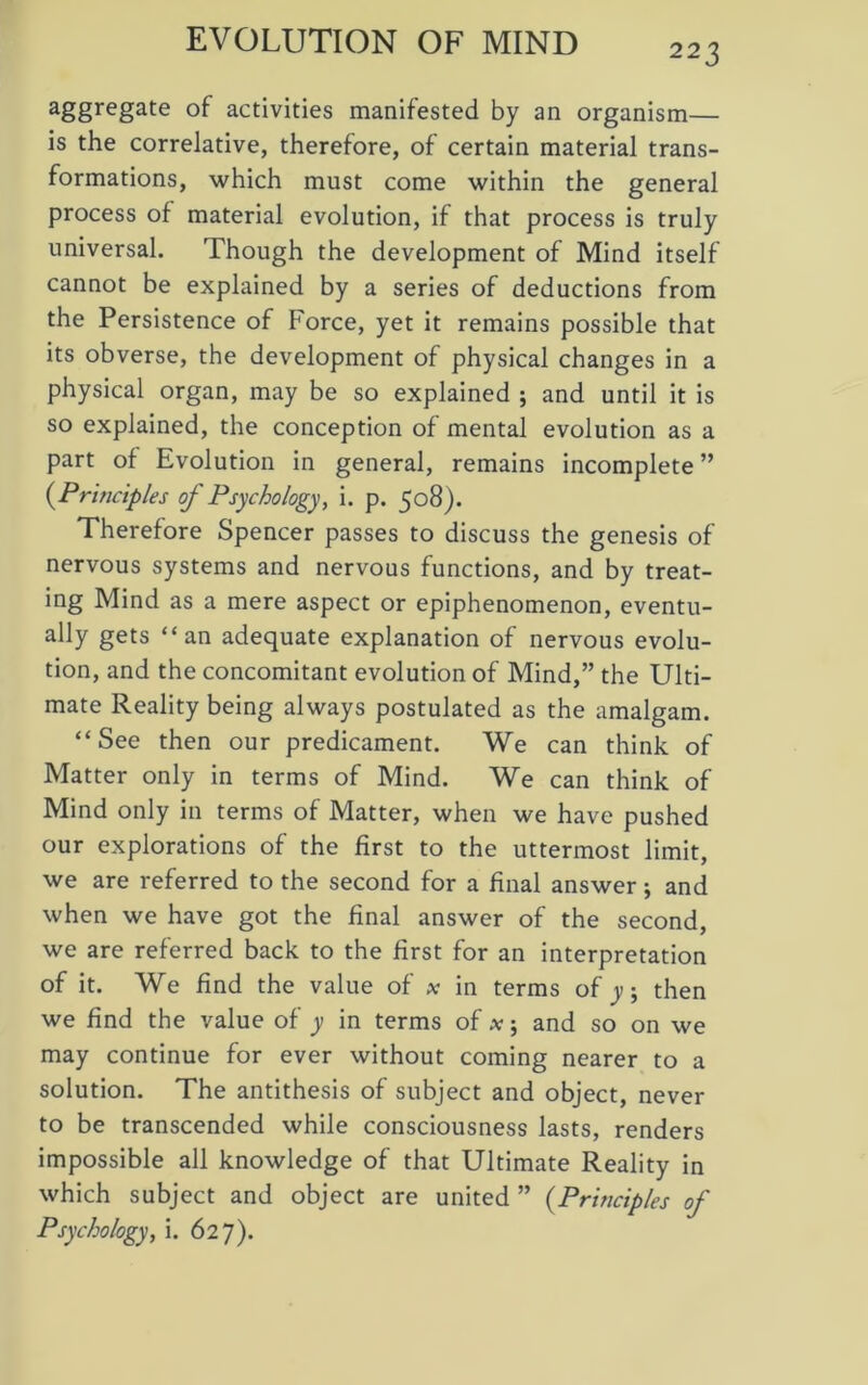 223 a&gregate °f activities manifested by an organism— is the correlative, therefore, of certain material trans- formations, which must come within the general process of material evolution, if that process is truly universal. Though the development of Mind itself cannot be explained by a series of deductions from the Persistence of Force, yet it remains possible that its obverse, the development of physical changes in a physical organ, may be so explained ; and until it is so explained, the conception of mental evolution as a part of Evolution in general, remains incomplete ” (Principles of Psychology, i. p. 508). Therefore Spencer passes to discuss the genesis of nervous systems and nervous functions, and by treat- ing Mind as a mere aspect or epiphenomenon, eventu- ally gets “an adequate explanation of nervous evolu- tion, and the concomitant evolution of Mind,” the Ulti- mate Reality being always postulated as the amalgam. “See then our predicament. We can think of Matter only in terms of Mind. We can think of Mind only in terms of Matter, when we have pushed our explorations of the first to the uttermost limit, we are referred to the second for a final answer; and when we have got the final answer of the second, we are referred back to the first for an interpretation of it. We find the value of x in terms of y; then we find the value of y in terms of x j and so on we may continue for ever without coming nearer to a solution. The antithesis of subject and object, never to be transcended while consciousness lasts, renders impossible all knowledge of that Ultimate Reality in which subject and object are united ” (Principles of Psychology, i. 627).