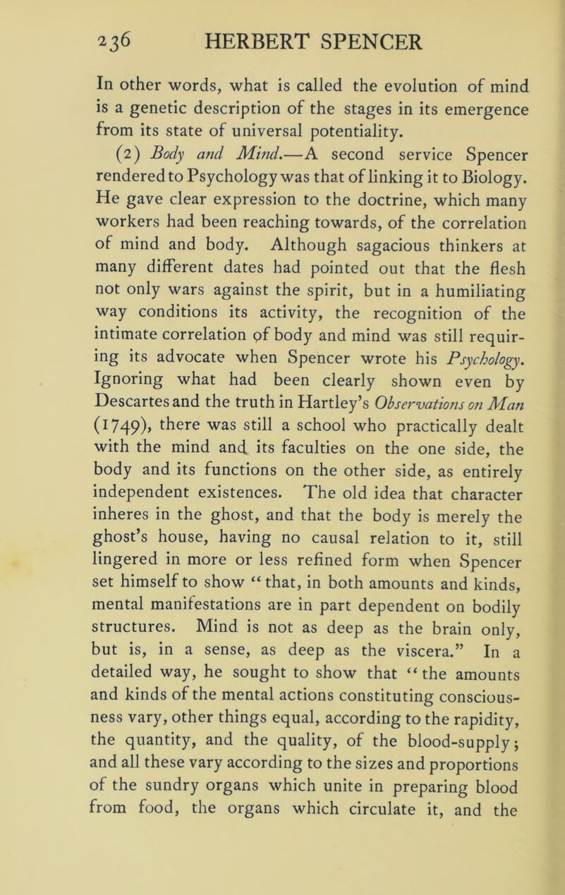 In other words, what is called the evolution of mind is a genetic description of the stages in its emergence from its state of universal potentiality. (2) Body and Mwd.—A second service Spencer rendered to Psychology was that of linking it to Biology. He gave clear expression to the doctrine, which many workers had been reaching towards, of the correlation of mind and body. Although sagacious thinkers at many different dates had pointed out that the flesh not only wars against the spirit, but in a humiliating way conditions its activity, the recognition of the intimate correlation of body and mind was still requir- ing its advocate when Spencer wrote his Psychology. Ignoring what had been clearly shown even by Descartes and the truth in Hartley’s Observations on Alan (1749), there was still a school who practically dealt with the mind and its faculties on the one side, the body and its functions on the other side, as entirely independent existences. The old idea that character inheres in the ghost, and that the body is merely the ghost’s house, having no causal relation to it, still lingered in more or less refined form when Spencer set himself to show “ that, in both amounts and kinds, mental manifestations are in part dependent on bodily structures. Mind is not as deep as the brain only, but is, in a sense, as deep as the viscera.” In a detailed way, he sought to show that “ the amounts and kinds of the mental actions constituting conscious- ness vary, other things equal, according to the rapidity, the quantity, and the quality, of the blood-supply; and all these vary according to the sizes and proportions of the sundry organs which unite in preparing blood from food, the organs which circulate it, and the