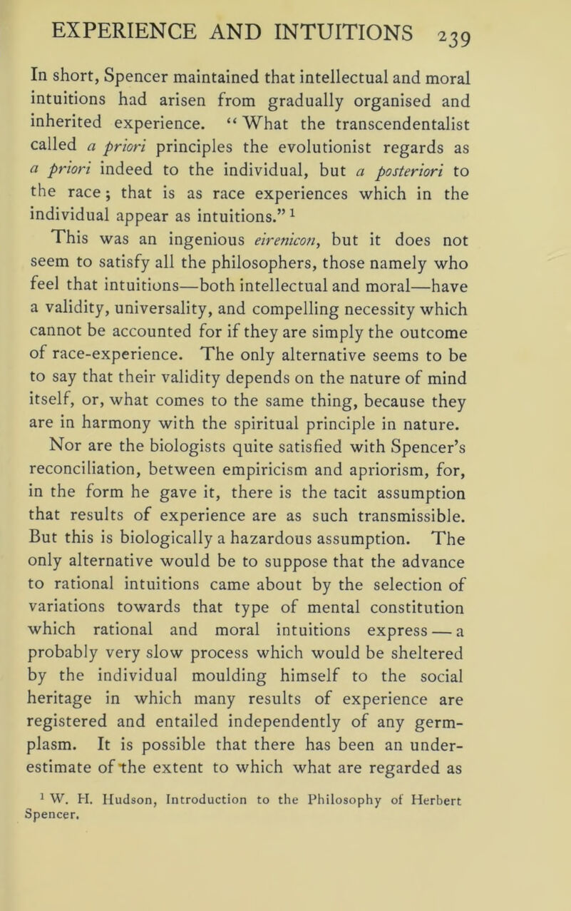 EXPERIENCE AND INTUITIONS 23 9 In short, Spencer maintained that intellectual and moral intuitions had arisen from gradually organised and inherited experience. “ What the transcendentalist called a priori principles the evolutionist regards as a priori indeed to the individual, but a posteriori to the race; that is as race experiences which in the individual appear as intuitions.”1 This was an ingenious eirenicon, but it does not seem to satisfy all the philosophers, those namely who feel that intuitions—both intellectual and moral—have a validity, universality, and compelling necessity which cannot be accounted for if they are simply the outcome of race-experience. The only alternative seems to be to say that their validity depends on the nature of mind itself, or, what comes to the same thing, because they are in harmony with the spiritual principle in nature. Nor are the biologists quite satisfied with Spencer’s reconciliation, between empiricism and apriorism, for, in the form he gave it, there is the tacit assumption that results of experience are as such transmissible. But this is biologically a hazardous assumption. The only alternative would be to suppose that the advance to rational intuitions came about by the selection of variations towards that type of mental constitution which rational and moral intuitions express — a probably very slow process which would be sheltered by the individual moulding himself to the social heritage in which many results of experience are registered and entailed independently of any germ- plasm. It is possible that there has been an under- estimate of the extent to which what are regarded as 1 W. H. Hudson, Introduction to the Philosophy of Herbert Spencer.