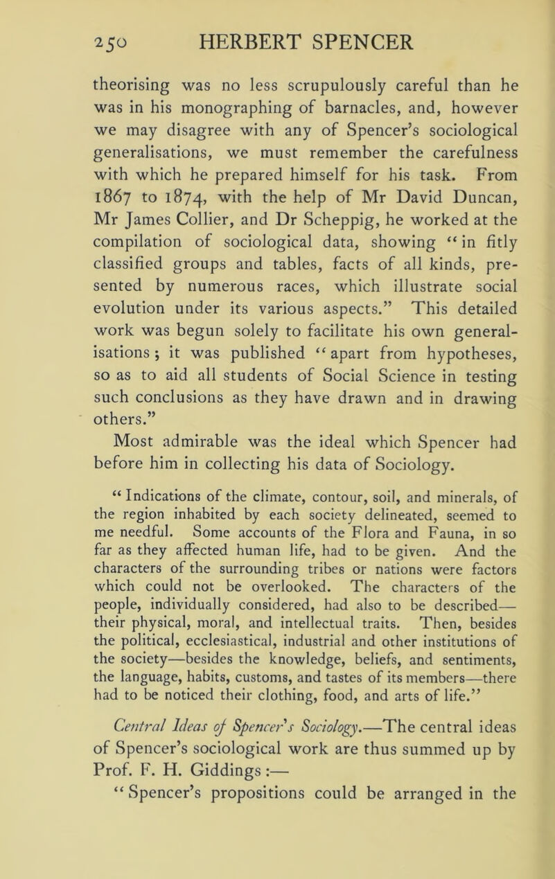 theorising was no less scrupulously careful than he was in his monographing of barnacles, and, however we may disagree with any of Spencer’s sociological generalisations, we must remember the carefulness with which he prepared himself for his task. From 1867 to 1874, with the help of Mr David Duncan, Mr James Collier, and Dr Scheppig, he worked at the compilation of sociological data, showing “ in fitly classified groups and tables, facts of all kinds, pre- sented by numerous races, which illustrate social evolution under its various aspects.” This detailed work was begun solely to facilitate his own general- isations ; it was published “ apart from hypotheses, so as to aid all students of Social Science in testing such conclusions as they have drawn and in drawing others.” Most admirable was the ideal which Spencer had before him in collecting his data of Sociology. “Indications of the climate, contour, soil, and minerals, of the region inhabited by each society delineated, seemed to me needful. Some accounts of the Flora and Fauna, in so far as they affected human life, had to be given. And the characters of the surrounding tribes or nations were factors which could not be overlooked. The characters of the people, individually considered, had also to be described— their physical, moral, and intellectual traits. Then, besides the political, ecclesiastical, industrial and other institutions of the society—besides the knowledge, beliefs, and sentiments, the language, habits, customs, and tastes of its members—there had to be noticed their clothing, food, and arts of life.” Central Ideas oj Spencer s Sociology.—The central ideas of Spencer’s sociological work are thus summed up by Prof. F. H. Giddings:— “ Spencer’s propositions could be arranged in the