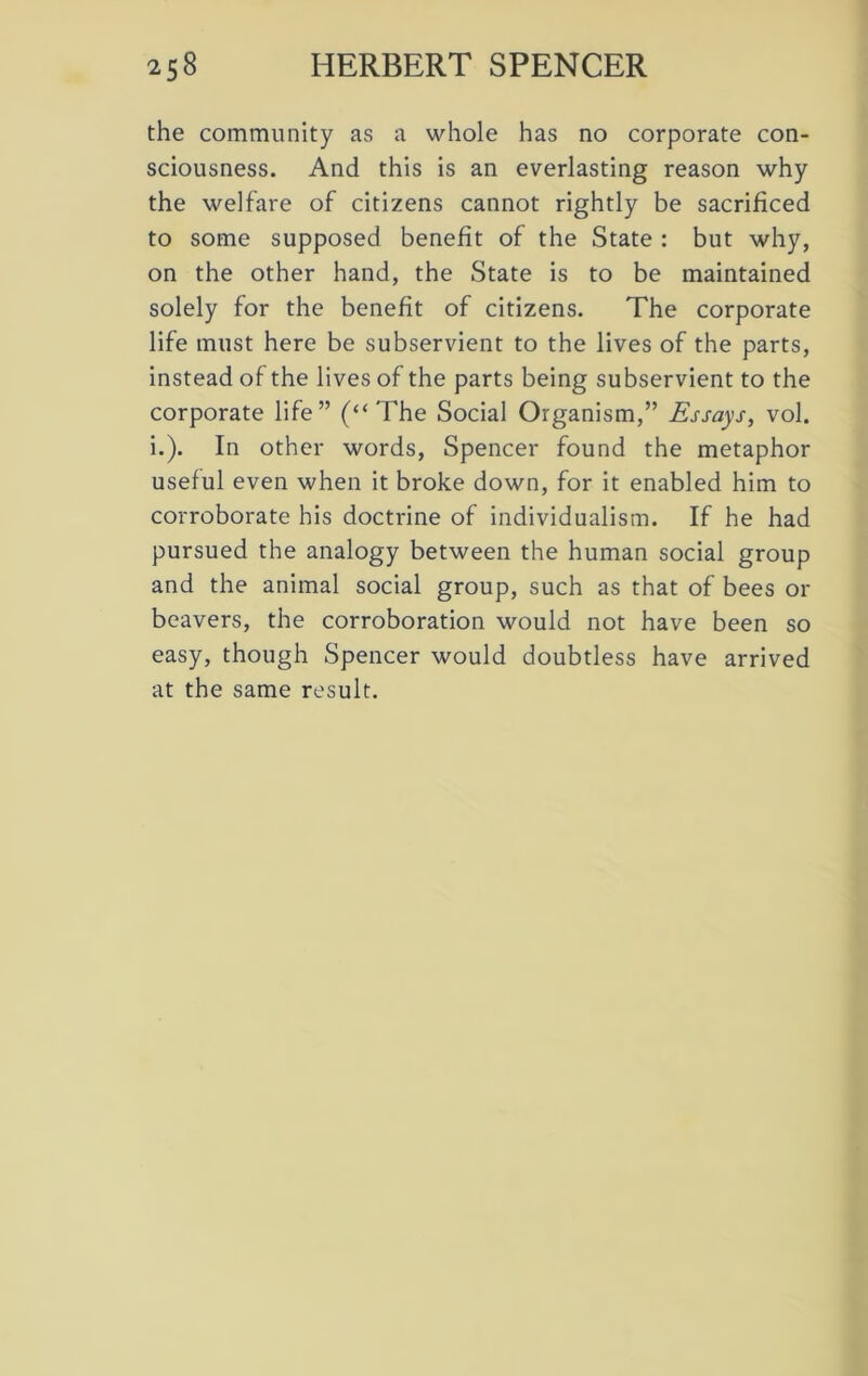 the community as a whole has no corporate con- sciousness. And this is an everlasting reason why the welfare of citizens cannot rightly be sacrificed to some supposed benefit of the State : but why, on the other hand, the State is to be maintained solely for the benefit of citizens. The corporate life must here be subservient to the lives of the parts, instead of the lives of the parts being subservient to the corporate life” (“The Social Organism,” Essays, vol. i.). In other words, Spencer found the metaphor useful even when it broke down, for it enabled him to corroborate his doctrine of individualism. If he had pursued the analogy between the human social group and the animal social group, such as that of bees or beavers, the corroboration would not have been so easy, though Spencer would doubtless have arrived at the same result.