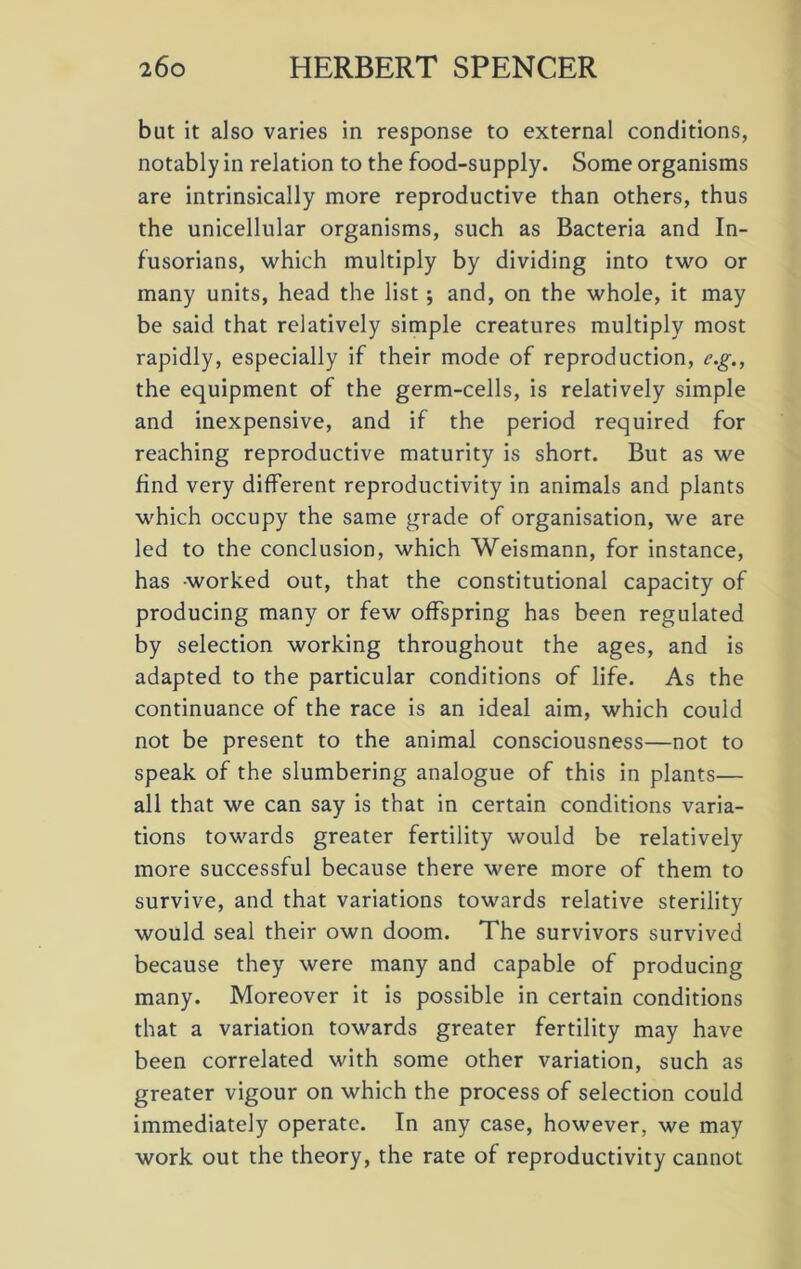 blit it also varies in response to external conditions, notably in relation to the food-supply. Some organisms are intrinsically more reproductive than others, thus the unicellular organisms, such as Bacteria and In- fusorians, which multiply by dividing into two or many units, head the list; and, on the whole, it may be said that relatively simple creatures multiply most rapidly, especially if their mode of reproduction, e.g., the equipment of the germ-cells, is relatively simple and inexpensive, and if the period required for reaching reproductive maturity is short. But as we find very different reproductivity in animals and plants which occupy the same grade of organisation, we are led to the conclusion, which Weismann, for instance, has worked out, that the constitutional capacity of producing many or few offspring has been regulated by selection working throughout the ages, and is adapted to the particular conditions of life. As the continuance of the race is an ideal aim, which could not be present to the animal consciousness—not to speak of the slumbering analogue of this in plants— all that we can say is that in certain conditions varia- tions towards greater fertility would be relatively more successful because there were more of them to survive, and that variations towards relative sterility would seal their own doom. The survivors survived because they were many and capable of producing many. Moreover it is possible in certain conditions that a variation towards greater fertility may have been correlated with some other variation, such as greater vigour on which the process of selection could immediately operate. In any case, however, we may work out the theory, the rate of reproductivity cannot