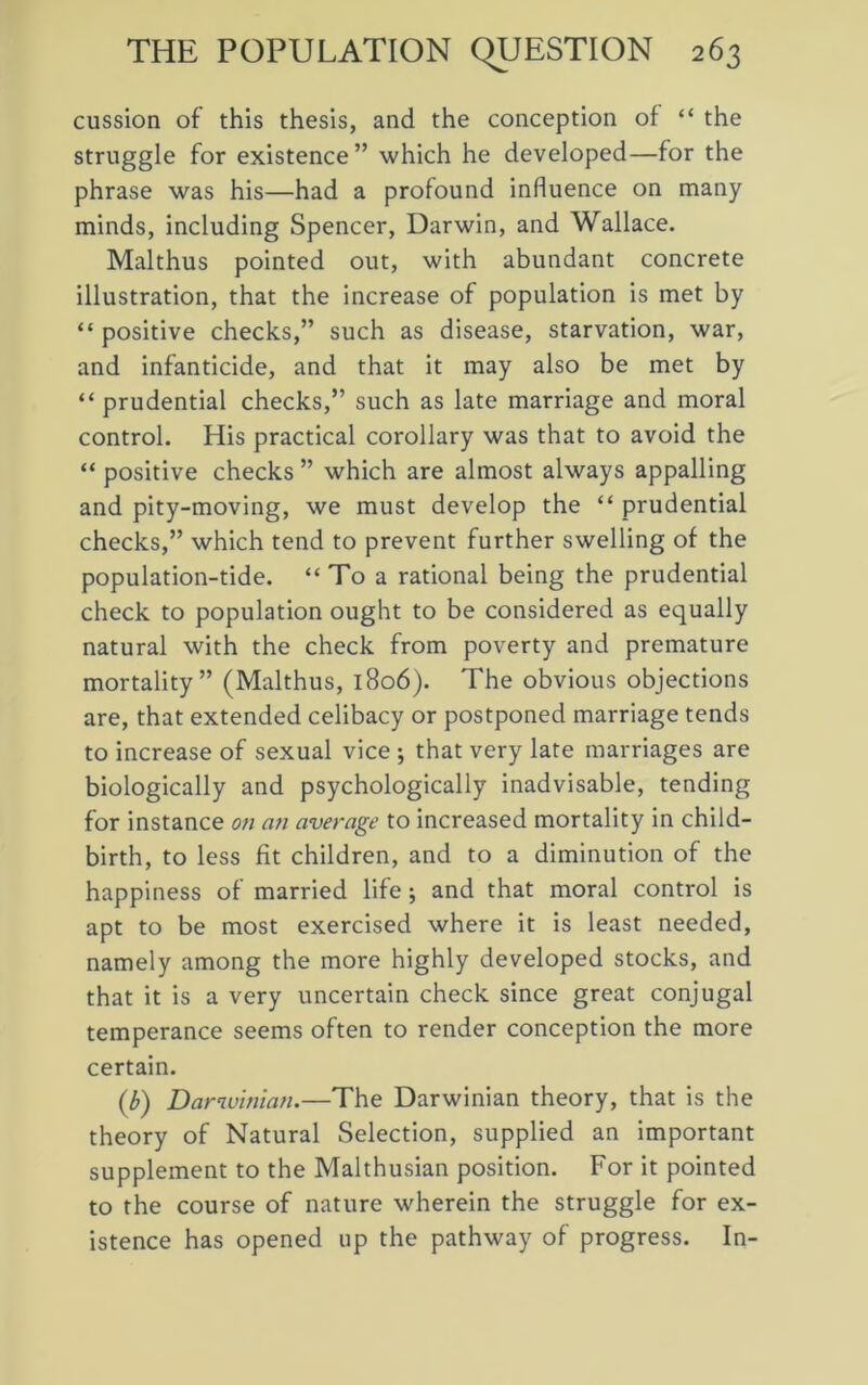 cussion of this thesis, and the conception of “ the struggle for existence” which he developed—for the phrase was his—had a profound influence on many minds, including Spencer, Darwin, and Wallace. Malthus pointed out, with abundant concrete illustration, that the increase of population is met by “ positive checks,” such as disease, starvation, war, and infanticide, and that it may also be met by “ prudential checks,” such as late marriage and moral control. His practical corollary was that to avoid the “ positive checks ” which are almost always appalling and pity-moving, we must develop the “ prudential checks,” which tend to prevent further swelling of the population-tide. “To a rational being the prudential check to population ought to be considered as equally natural with the check from poverty and premature mortality” (Malthus, 1806). The obvious objections are, that extended celibacy or postponed marriage tends to increase of sexual vice ; that very late marriages are biologically and psychologically inadvisable, tending for instance on ati average to increased mortality in child- birth, to less fit children, and to a diminution of the happiness of married life; and that moral control is apt to be most exercised where it is least needed, namely among the more highly developed stocks, and that it is a very uncertain check since great conjugal temperance seems often to render conception the more certain. (b) Darwinian.—The Darwinian theory, that is the theory of Natural Selection, supplied an important supplement to the Malthusian position. For it pointed to the course of nature wherein the struggle for ex- istence has opened up the pathway of progress. In-