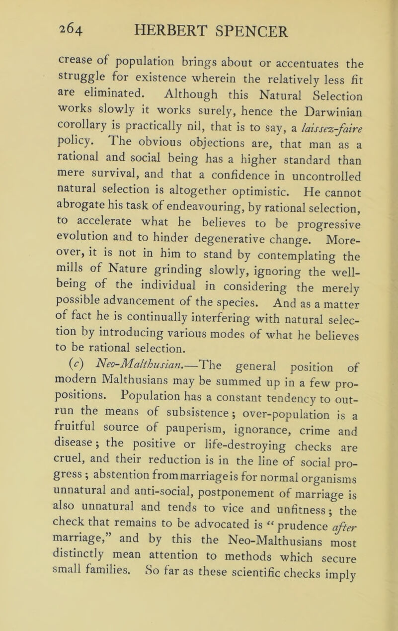 crease of population brings about or accentuates the struggle for existence wherein the relatively less fit are eliminated. Although this Natural Selection works slowly it works surely, hence the Darwinian corollary is practically nil, that is to say, a laissez-faire policy. The obvious objections are, that man as a rational and social being has a higher standard than mere survival, and that a confidence in uncontrolled natural selection is altogether optimistic. He cannot abrogate his task of endeavouring, by rational selection, to accelerate what he believes to be progressive evolution and to hinder degenerative change. More- over, it is not in him to stand by contemplating the mills of Nature grinding slowly, ignoring the well- being of the individual in considering the merely possible advancement of the species. And as a matter of fact he is continually interfering with natural selec- tion by introducing various modes of what he believes to be rational selection. (c) Neo-Maithus ia n—The general position of modern Malthusians may be summed up in a few pro- positions. Population has a constant tendency to out- run the means of subsistence ; over-population is a fruitful source of pauperism, ignorance, crime and disease; the positive or life-destroying checks are cruel, and their reduction is in the line of social pro- gress ; abstention from marriage is for normal organisms unnatural and anti-social, postponement of marriage is also unnatural and tends to vice and unfitness ; the check that remains to be advocated is “ prudence after marriage, and by this the Neo-Malthusians most distinctly mean attention to methods which secure small families. So far as these scientific checks imply