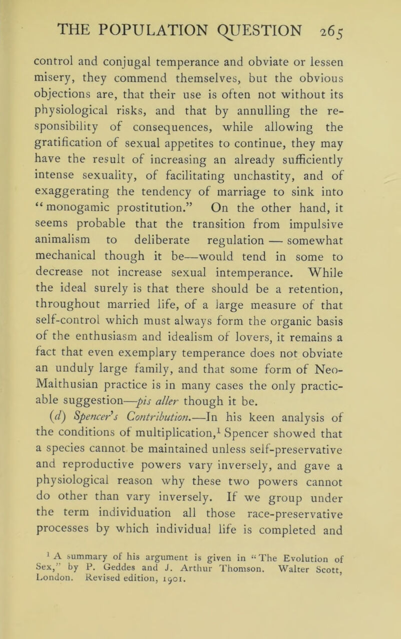 control and conjugal temperance and obviate or lessen misery, they commend themselves, but the obvious objections are, that their use is often not without its physiological risks, and that by annulling the re- sponsibility of consequences, while allowing the gratification of sexual appetites to continue, they may have the result of increasing an already sufficiently intense sexuality, of facilitating unchastity, and of exaggerating the tendency of marriage to sink into “ monogamic prostitution.” On the other hand, it seems probable that the transition from impulsive animalism to deliberate regulation — somewhat mechanical though it be—would tend in some to decrease not increase sexual intemperance. While the ideal surely is that there should be a retention, throughout married life, of a large measure of that self-control which must always form the organic basis of the enthusiasm and idealism of lovers, it remains a fact that even exemplary temperance does not obviate an unduly large family, and that some form of Neo- Maithusian practice is in many cases the only practic- able suggestion—pis aller though it be. (d) Spencers Contribution.—In his keen analysis of the conditions of multiplication,1 Spencer showed that a species cannot be maintained unless self-preservative and reproductive powers vary inversely, and gave a physiological reason why these two powers cannot do other than vary inversely. If we group under the term individuation all those race-preservative processes by which individual life is completed and 1 A .summary of his argument is given in “ The Evolution of Sex, by P. Geddes and J. Arthur Thomson. Walter Scott, London. Revised edition, 1901.