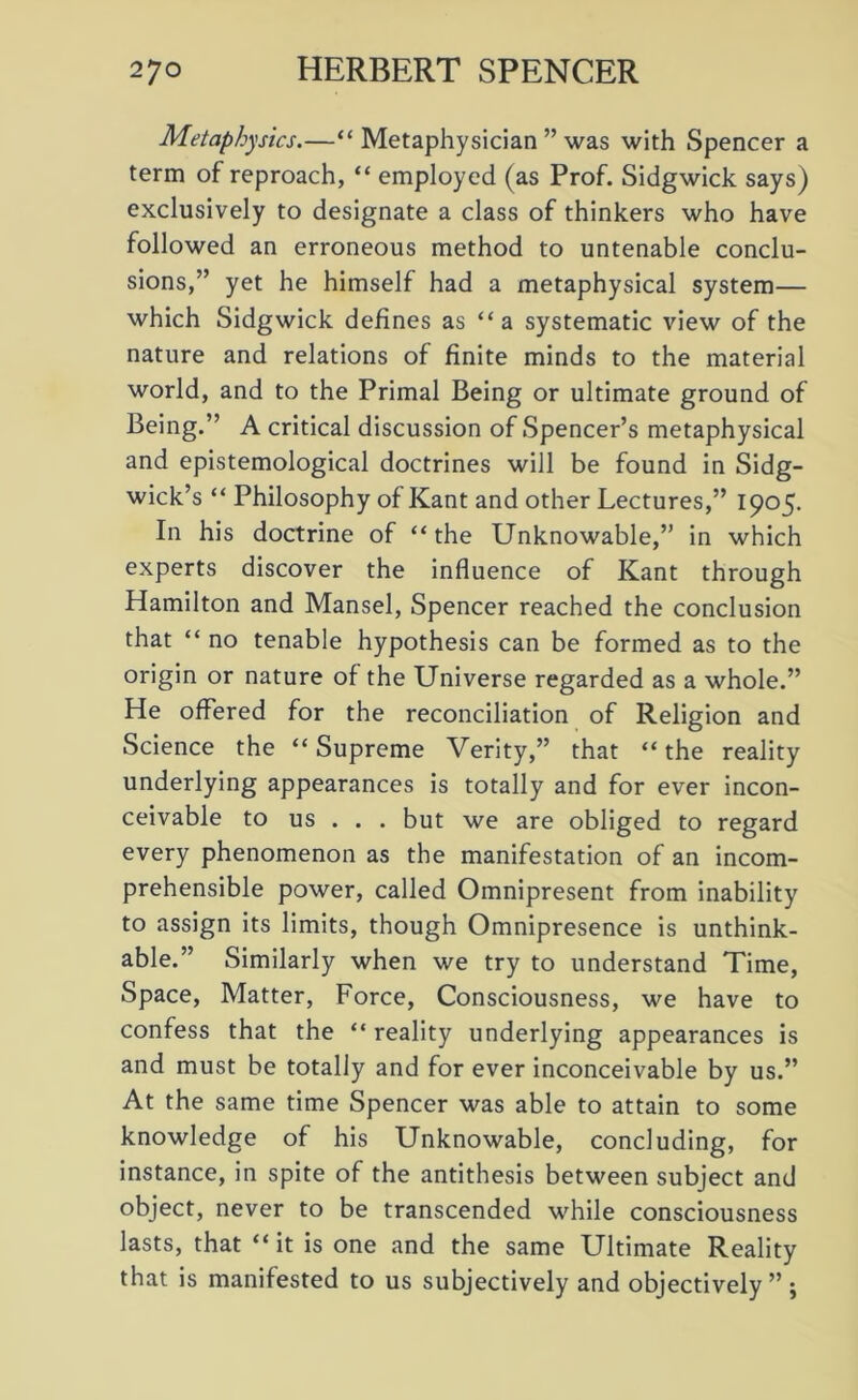 Metaphysics.—“ Metaphysician ” was with Spencer a term of reproach, “ employed (as Prof. Sidgwick says) exclusively to designate a class of thinkers who have followed an erroneous method to untenable conclu- sions,” yet he himself had a metaphysical system— which Sidgwick defines as “a systematic view of the nature and relations of finite minds to the material world, and to the Primal Being or ultimate ground of Being.” A critical discussion of Spencer’s metaphysical and epistemological doctrines will be found in Sidg- wick’s “ Philosophy of Kant and other Lectures,” 1905. In his doctrine of “the Unknowable,” in which experts discover the influence of Kant through Hamilton and Mansel, Spencer reached the conclusion that “ no tenable hypothesis can be formed as to the origin or nature of the Universe regarded as a whole.” He offered for the reconciliation of Religion and Science the “Supreme Verity,” that “the reality underlying appearances is totally and for ever incon- ceivable to us . . . but we are obliged to regard every phenomenon as the manifestation of an incom- prehensible power, called Omnipresent from inability to assign its limits, though Omnipresence is unthink- able.” Similarly when we try to understand Time, Space, Matter, Force, Consciousness, we have to confess that the “ reality underlying appearances is and must be totally and for ever inconceivable by us.” At the same time Spencer was able to attain to some knowledge of his Unknowable, concluding, for instance, in spite of the antithesis between subject and object, never to be transcended while consciousness lasts, that “ it is one and the same Ultimate Reality that is manifested to us subjectively and objectively” ;