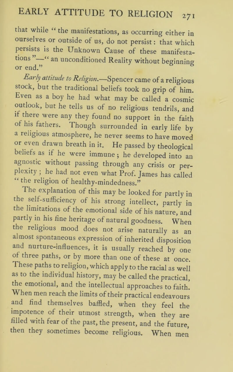 that while “ the manifestations, as occurring either in ourselves or outside of us, do not persist: that which persists is the Unknown Cause of these manifesta- tions “ an unconditioned Reality without beginning or end.” Early attitude to Religion.—Spencer came of a religious stock, but the traditional beliefs took no grip of him. Even as a boy he had what may be called a cosmic outlook, but he tells us of no religious tendrils, and if there were any they found no support in the faith of his fathers. Though surrounded in early life by a religious atmosphere, he never seems to have moved or even drawn breath in it. He passed by theological beliefs as if he were immune; he developed into an agnostic without passing through any crisis or per- plexity ; he had not even what Prof. James has called “ the religion of healthy-mindedness.” The explanation of this may be looked for partly in the self-sufficiency of his strong intellect, partly in the limitations of the emotional side of his nature, and partly in his fine heritage of natural goodness. When the religious mood does not arise naturally as an almost spontaneous expression of inherited disposition and nurture-influences, it is usually reached by one of three paths, or by more than one of these at once. These paths to religion, which apply to the racial as well as to the individual history, may be called the practical, the emotional, and the intellectual approaches to faith. When men reach the limits of their practical endeavours and find themselves baffled, when they feel the impotence of their utmost strength, when they are filled with fear of the past, the present, and the future, then they sometimes become religious. When men