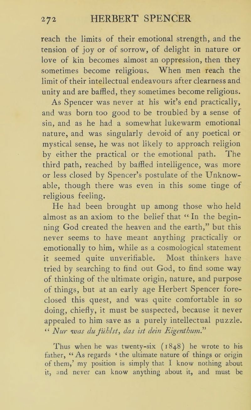 27 2 reach the limits of their emotional strength, and the tension of joy or of sorrow, of delight in nature or love of kin becomes almost an oppression, then they sometimes become religious. When men reach the limit of their intellectual endeavours after clearness and unity and are baffled, they sometimes become religious. As Spencer was never at his wit’s end practically, and was born too good to be troubled by a sense of sin, and as he had a somewhat lukewarm emotional nature, and was singularly devoid of any poetical or mystical sense, he was not likely to approach religion by either the practical or the emotional path. The third path, reached by baffled intelligence, was more or less closed by Spencer’s postulate of the Unknow- able, though there was even in this some tinge of religious feeling. He had been brought up among those who held almost as an axiom to the belief that “ In the begin- ning God created the heaven and the earth,” but this never seems to have meant anything practically or emotionally to him, while as a cosmological statement it seemed quite unverifiable. Most thinkers have tried by searching to find out God, to find some way of thinking of the ultimate origin, nature, and purpose of things, but at an early age Herbert Spencer fore- closed this quest, and was quite comfortable in so doing, chiefly, it must be suspected, because it never appealed to him save as a purely intellectual puzzle. “ Nur was du tubist, das ist dein Eigenthumb’ Thus when he was twenty-six (1848) he wrote to his father, “ As regards ‘ the ultimate nature of things or origin of them,’ my position is simply that I know nothing about it, and never can know anything about it, and must be
