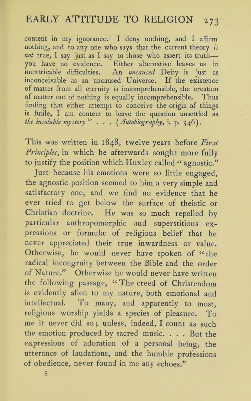 content in my ignorance. I deny nothing, and I affirm nothing, and to any one who says that the current theory is not true, I say just as I say to those who assert its truth— you have no evidence. Either alternative leaves us in inextricable difficulties. An uncaused Deity is just as inconceivable as an uncaused Universe. If the existence of matter from all eternity is incomprehensible, the creation of matter out of nothing is equally incomprehensible. Thus finding that either attempt to conceive the origin of things is futile, I am content to leave the question unsettled as the insoluble mystery ” . . . (Autobiography, i. p. 346). This was written in 1848, twelve years before First Principles, in which he afterwards sought more fully to justify the position which Huxley called “ agnostic.” Just because his emotions were so little engaged, the agnostic position seemed to him a very simple and satisfactory one, and we find no evidence that he ever tried to get below the surface of theistic or Christian doctrine. He was so much repelled by particular anthropomorphic and superstitious ex- pressions or formulae of religious belief that he never appreciated their true inwardness or value. Otherwise, he would never have spoken of “ the radical incongruity between the Bible and the order of Nature.” Otherwise he would never have written the following passage, “ The creed of Christendom is evidently alien to my nature, both emotional and intellectual. To many, and apparently to most, religious worship yields a species of pleasure. To me it never did so; unless, indeed, I count as such the emotion produced by sacred music. . . . But the expressions of adoration of a personal being, the utterance of laudations, and the humble professions of obedience, never found in me any echoes.” S