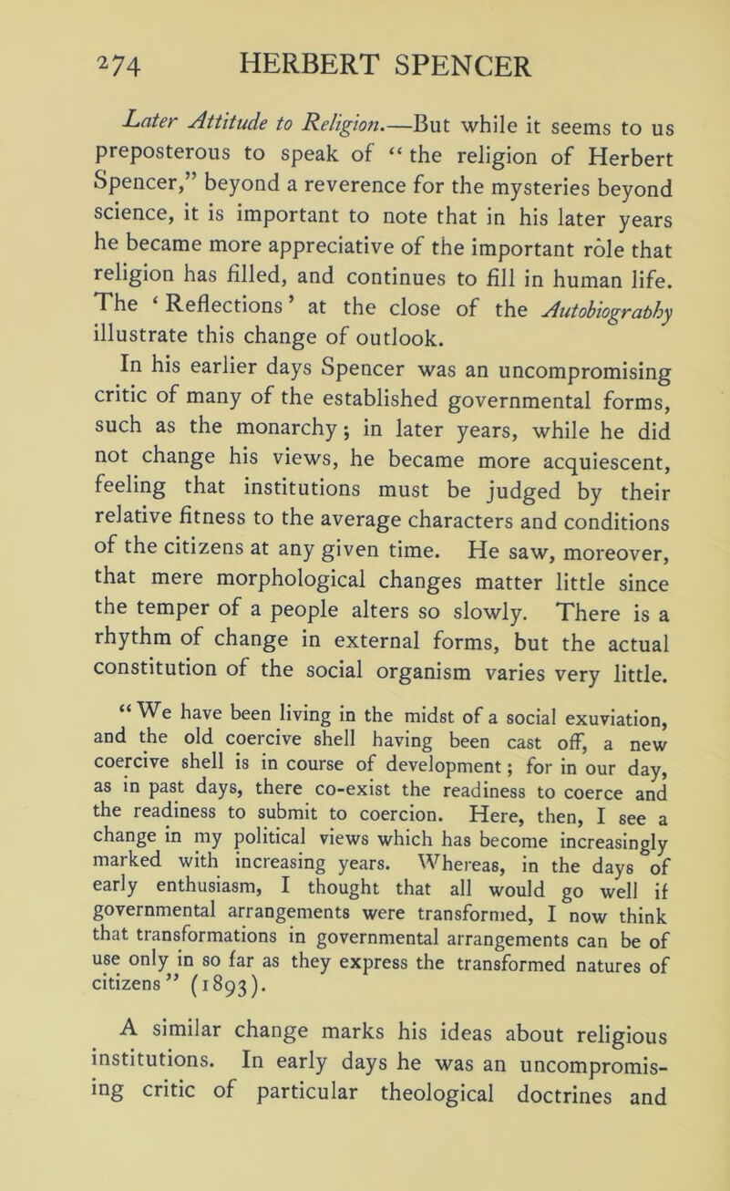 Later Attitude to Religion.—But while it seems to us preposterous to speak of “ the religion of Herbert Spencer,” beyond a reverence for the mysteries beyond science, it is important to note that in his later years he became more appreciative of the important role that religion has filled, and continues to fill in human life. The Reflections at the close of the Autobiograbhy illustrate this change of outlook. In his earlier days Spencer was an uncompromising critic of many of the established governmental forms, such as the monarchy; in later years, while he did not change his views, he became more acquiescent, feeling that institutions must be judged by their relative fitness to the average characters and conditions of the citizens at any given time. He saw, moreover, that mere morphological changes matter little since the temper of a people alters so slowly. There is a rhythm of change in external forms, but the actual constitution of the social organism varies very little. “ We have been living in the midst of a social exuviation, and the old coeicive shell having been cast off, a new coercive shell is in course of development; for in our day, as in past days, there co-exist the readiness to coerce and the readiness to submit to coercion. Here, then, I see a change in my political views which has become increasingly marked with increasing years. Whereas, in the days of early enthusiasm, I thought that all would go well if governmental arrangements were transformed, I now think that transformations in governmental arrangements can be of use only in so far as they express the transformed natures of citizens ” (1893). A similar change marks his ideas about religious institutions. In early days he was an uncompromis- ing critic of particular theological doctrines and