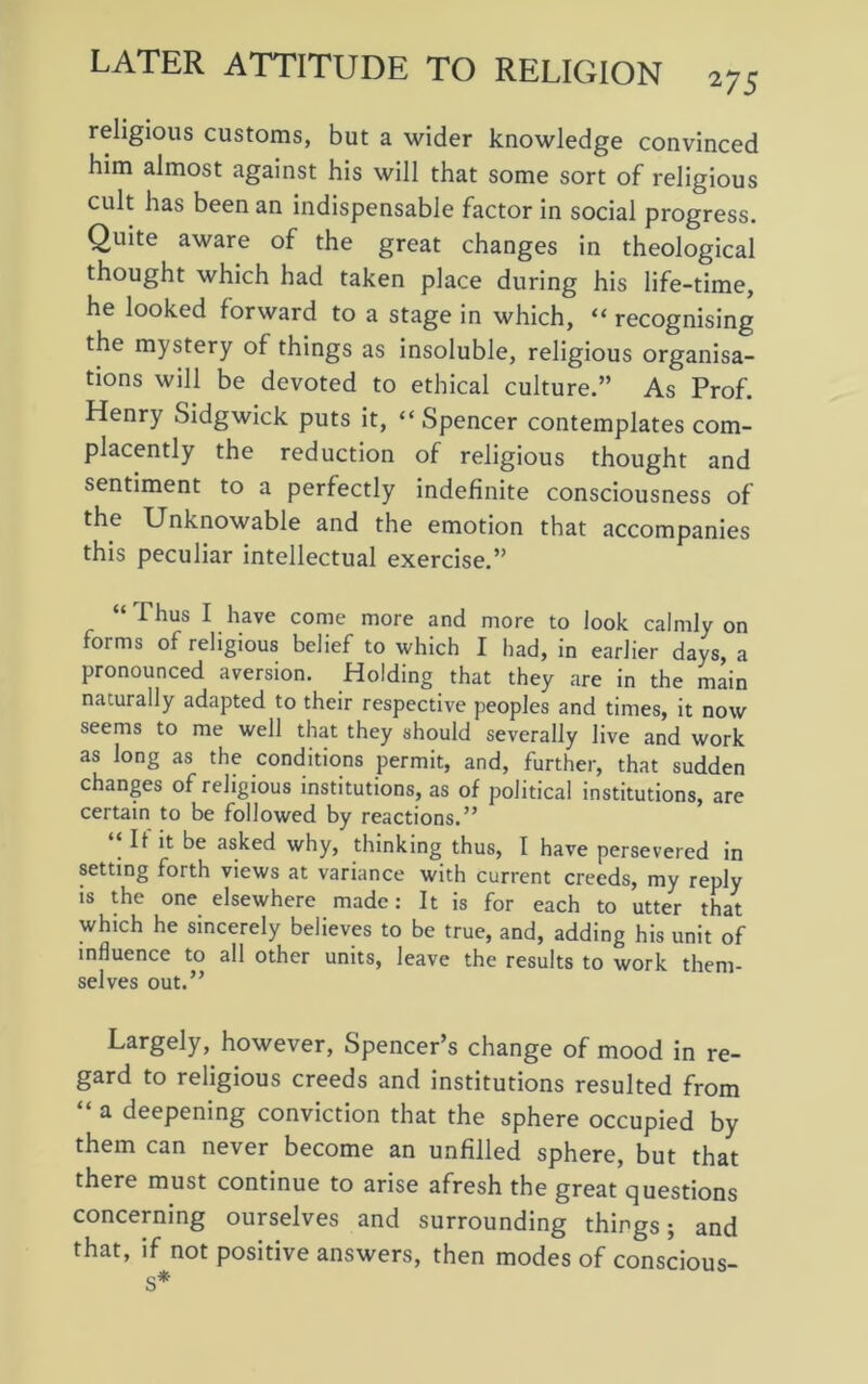 religious customs, but a wider knowledge convinced him almost against his will that some sort of religious cult has been an indispensable factor in social progress. Quite aware of the great changes in theological thought which had taken place during his life-time, he looked forward to a stage in which, “ recognising the mystery of things as insoluble, religious organisa- tions will be devoted to ethical culture.” As Prof. Henry Sidgwick puts it, “Spencer contemplates com- placently the reduction of religious thought and sentiment to a perfectly indefinite consciousness of the Unknowable and the emotion that accompanies this peculiar intellectual exercise.” “Thus 1 have come more and more to look calmly on forms of religious belief to which I had, in earlier days, a pronounced aversion. Holding that they are in the main naturally adapted to their respective peoples and times, it now seems to me well that they should severally live and work as long as the conditions permit, and, further, that sudden changes of religious institutions, as of political institutions, are certain to be followed by reactions.” ‘‘It it be asked why, thinking thus, I have persevered in setting forth views at variance with current creeds, my reply is the one elsewhere made: It is for each to utter that which he sincerely believes to be true, and, adding his unit of influence to all other units, leave the results to work them- selves out.” Largely, however, Spencer’s change of mood in re- gard to religious creeds and institutions resulted from “ a deepening conviction that the sphere occupied by them can never become an unfilled sphere, but that there must continue to arise afresh the great questions concerning ourselves and surrounding things; and that, if not positive answers, then modes of conscious- s*
