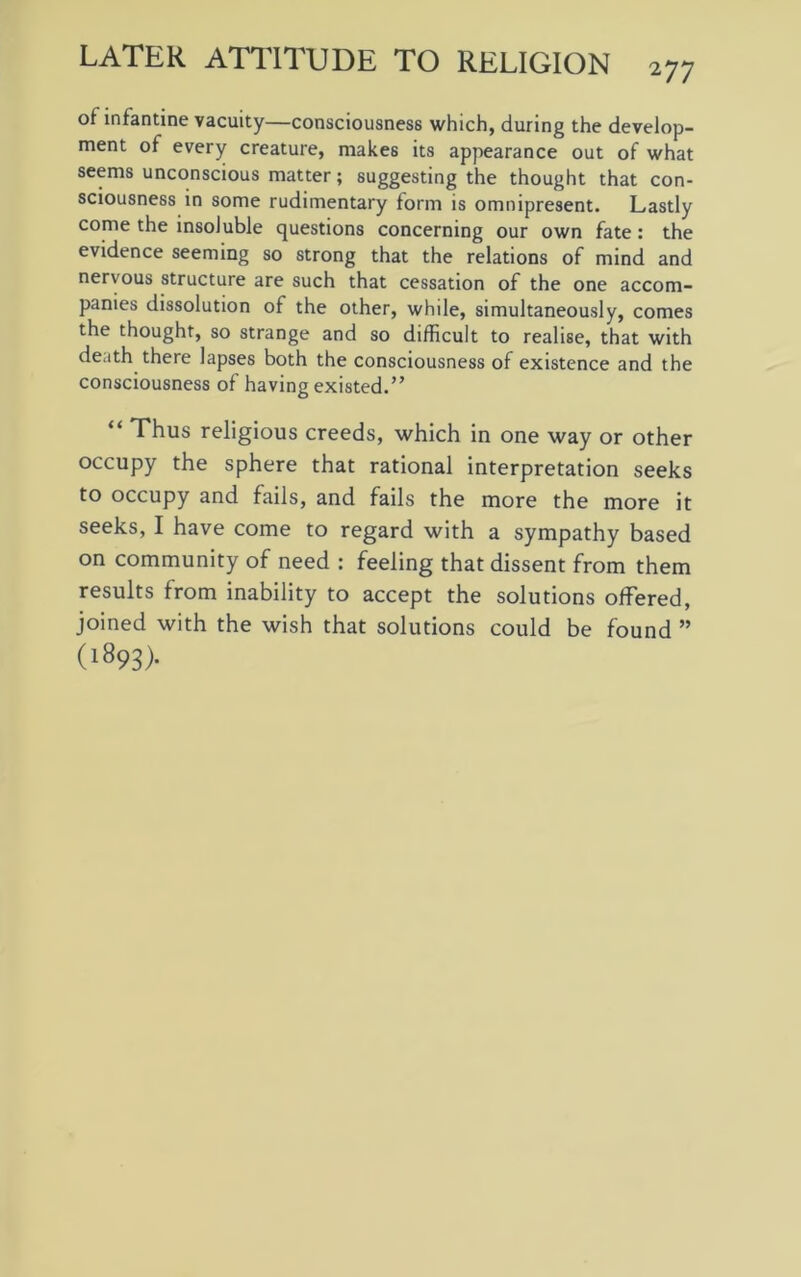 of infantine vacuity—consciousness which, during the develop- ment of every creature, makes its appearance out of what seems unconscious matter; suggesting the thought that con- sciousness in some rudimentary form is omnipresent. Lastly come the insoluble questions concerning our own fate: the evidence seeming so strong that the relations of mind and nervous structure are such that cessation of the one accom- panies dissolution of the other, while, simultaneously, comes the thought, so strange and so difficult to realise, that with death there lapses both the consciousness of existence and the consciousness of having existed.” “ Thus religious creeds, which in one way or other occupy the sphere that rational interpretation seeks to occupy and fails, and fails the more the more it seeks, I have come to regard with a sympathy based on community of need : feeling that dissent from them results from inability to accept the solutions offered, joined with the wish that solutions could be found ” (1893).