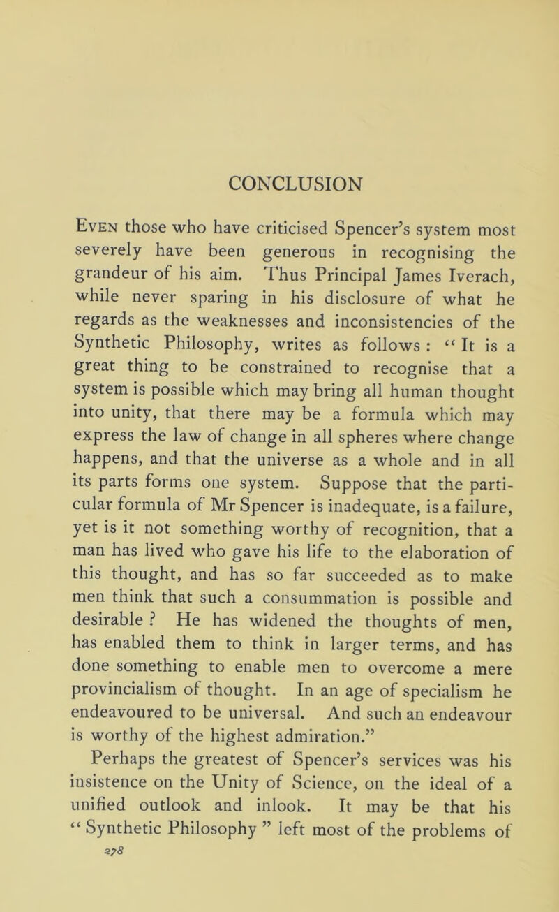 CONCLUSION Even those who have criticised Spencer’s system most severely have been generous in recognising the grandeur of his aim. Thus Principal James Iverach, while never sparing in his disclosure of what he regards as the weaknesses and inconsistencies of the Synthetic Philosophy, writes as follows : “ It is a great thing to be constrained to recognise that a system is possible which may bring all human thought into unity, that there may be a formula which may express the law of change in all spheres where change happens, and that the universe as a whole and in all its parts forms one system. Suppose that the parti- cular formula of Mr Spencer is inadequate, is a failure, yet is it not something worthy of recognition, that a man has lived who gave his life to the elaboration of this thought, and has so far succeeded as to make men think that such a consummation is possible and desirable ? He has widened the thoughts of men, has enabled them to think in larger terms, and has done something to enable men to overcome a mere provincialism of thought. In an age of specialism he endeavoured to be universal. And such an endeavour is worthy of the highest admiration.” Perhaps the greatest of Spencer’s services was his insistence on the Unity of Science, on the ideal of a unified outlook and inlook. It may be that his “ Synthetic Philosophy ” left most of the problems of