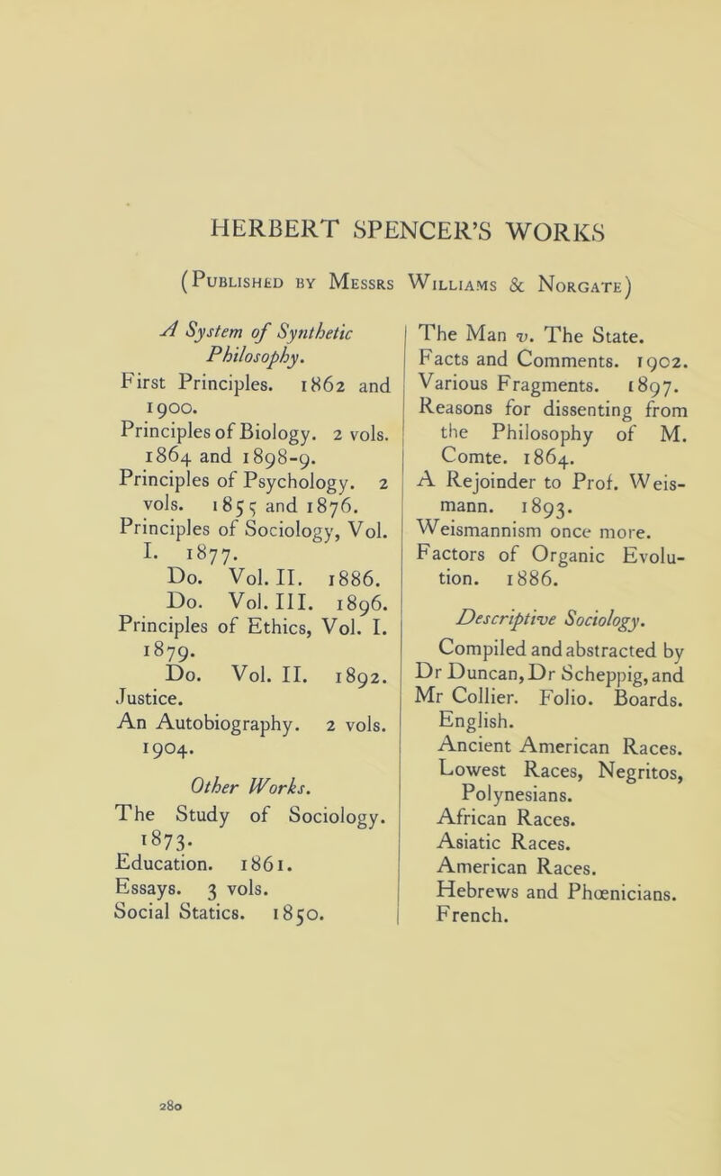 HERBERT SPENCER’S WORKS (PUBLISHED BY MESSRS A System of Synthetic Philosophy. First Principles. 1862 and 1900. Principles of Biology. 2 vols. 1864 and 1898-9. Principles of Psychology. 2 vols. 185 ^ and 1876. Principles of Sociology, Vol. I. 1877. Do. Vol. II. 1886. Do. Vol. III. 1896. Principles of Ethics, Vol. I. 1879. Do. Vol. II. 1892. Justice. An Autobiography. 2 vols. 1904. Other Works. The Study of Sociology. ^873- Education. 1861. Essays. 3 vols. Social Statics. 1850. Williams & Norgate) The Man v. The State. Facts and Comments. 1902. Various Fragments. 1897. Reasons for dissenting from the Philosophy of M. Comte. 1864. A Rejoinder to Prof. Weis- mann. 1893. Weismannism once more. Factors of Organic Evolu- tion. 1886. Descriptive Sociology. Compiled and abstracted by Dr Duncan, Dr Scheppig, and Mr Collier. Folio. Boards. English. Ancient American Races. Lowest Races, Negritos, Polynesians. African Races. Asiatic Races. American Races. Hebrews and Phoenicians. French.