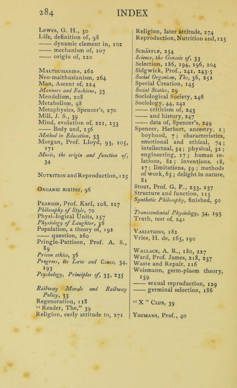Lewes, G. H., 30 Life, definition of, 98 dynamic element in, 102 mechanism of, 107 origin of, 220 Malthusianism, 262 Neo-malthusianism, 264 Man, Ascent of, 224 Manners and Fashions, 33 Mendelism, 208 Metabolism, 98 Metaphysics, Spencer’s, 270 Mill, J. S., 39 Mind, evolution of, 221, 233 Body and, 236 Method in Education, 33 Morgan, Prof. Lloyd, 93, 105, 171 Music, the origin and function of, 34 Nutrition and Reproduction, 125 Organic matter, 96 Pearson, Prof. Karl, 108, 217 Philosophy of Style, 70 Physiological Units, 157 Physiology of Laughter, 36 Population, a theory of, 192 question, 260 Pringle-Pattison, Prof. A. S., 89 Prison ethics, 36 Progress, its Law and Cause, 34, *93 Psychology, Principles of, 33, 235 Railway Morals and Railway Policy, 33 Regeneration, 118 “ Reader, The,” 39 Religion, early attitude to, 271 Religion, later attitude, 274 Reproduction, Nutrition and, 125 ScHAFFLE, 254 Science, the Genesis of, 33 Selection, 186, 194, 196, 204 Sidgwick, Prof., 241, 243-5 Social Organism, The, 36, 252 Special Creation, 145 Social Statics, 29 Sociological Society, 246 Sociology, 44, 242 criticism of, 243 and history, 247 data of, Spencer’s, 249 Spencer, Herbert, ancestry. 1 ; boyhood, 7 ; characteristics, emotional and ethical, 74; intellectual, 54 ; physical, 52; engineering, 17 ; human re- lations, 82; inventions, 18, 27; limitations, 59; methods of work, 65 ; delight in nature, 81 Stout, Prof. G. F., 233, 237 Structure and function, 115 Synthetic Philosophy, finished, 50 Transcendental Physiology, 34, 193 Truth, test of, 241 Variations, 182 Vries, H. de, 165, 190 Wallace, A. R., 180, 227 Ward, Prof. James, 218, 237 Waste and Repair, 116 Weismann, germ-plasm theory, 15 9 sexual reproduction, 129 germinal selection, 186 “ X ” Club, 39 Youmans, Prof., 40