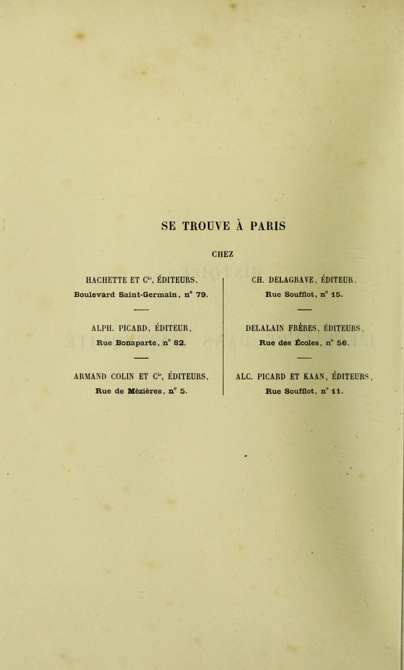 SE TROUVE À PARIS CHEZ HACHETTE ET C, ÉDITEURS, Boulevard Saint-Germain, n° 79. ALPH. PICARD, ÉDITEUR, Rue Bonaparte, n° 82. ARMAND COLIN ET C“, ÉDITEURS, CH. DELAGRAVE, ÉDITEUR. Rue Soufflet, n° 15. DELALAIN FRÈRES, ÉDITEURS, Rue des Écoles, n° 56. ALC. PICARD ET KAAN, ÉDITEURS,