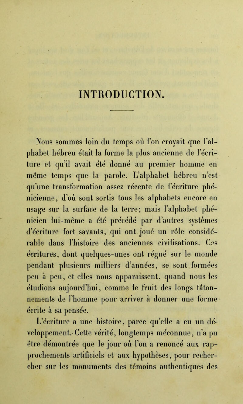 INTRODUCTION. Nous sommes loin du temps oii l’on croyait que l’al- phabet hébreu était la forme la plus ancienne de l’écri- ture et qu’il avait été donné au premier homme en même temps que la parole. L’alphabet hébreu n’est qu’une transfoi-mation assez récente de l’écriture phé- nicienne, d’où sont sortis tous les alphabets encore en usage sur la surface de la terre; mais l’alphabet phé- nicien lui-même a été précédé par d’autres systèmes d’écriture fort savants, qui ont joué un rôle considé- rable dans l’histoire des anciennes civilisations. Ces écritures, dont quelques-unes ont régné sur le monde pendant plusieurs milliers d’années, se sont formées peu à peu, et elles nous apparaissent, quand nous les étudions aujourd’hui, comme le fruit des longs tâton- nements de l’homme pour arriver à donner une forme écrite à sa pensée. L’écriture a une histoire, parce qu’elle a eu un dé- veloppement. Cette vérité, longtemps méconnue, n’a pu être démontrée que le jour où l’on a renoncé aux rap- prochements artificiels et aux hypothèses, pour recher- cher sur les monuments des témoins authentiques des